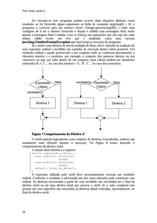Prof. Peter Jandl Jr.


        Ao executar-se ente programa podem ocorrer duas situações distintas como
resultado: se foi fornecido algum argumento na linha de comando (args.length > 0), o
programa o converte para um número inteiro (Integer.parseInt(args[0])) e exibe uma
contagem de 0 até o número fornecido e depois é exibida uma mensagem final, senão
apenas a mensagem final é exibida. Caso se forneça um argumento que não seja um valor
inteiro válido ocorre um erro que é sinalizado como uma exceção
java.lang.NumberFormatException que interrompe a execução do programa.
        Já o switch é uma diretiva de desvio múltiplo de fluxo, isto é, baseado na avaliação de
uma expressão ordinal é escolhido um caminho de execução dentre vários possíveis. Um
resultado ordinal é aquele pertencente a um conjunto onde se conhecem precisamente o
elemento anterior e o posterior, por exemplo o conjunto dos números inteiros ou dos
caracteres, ou seja, um valor dentro de um conjunto cujos valores podem ser claramente
ordenados (0, 1, 2 .... no caso dos inteiros e ‘A’, ‘B’, ‘C’... no caso dos caracteres).




           Expressão       falso             verdadeiro Expressão           falso
            Lógica                                       Lógica
     verdadeiro


            Diretiva 1                     Diretiva 1                      Diretiva 2




        Figura 7 Comportamento da Diretiva if
       O switch equivale logicamente a um conjunto de diretivas if encadeadas, embora seja
usualmente mais eficiente durante a execução. Na Figura 8 temos ilustrado o
comportamento da diretiva switch.
       A sintaxe desta diretiva é a seguinte:
        switch (expressão_ordinal) {
          case ordinal1: diretiva3;
                         break;
          case ordinal2: diretiva2;
                         break;
          default: diretiva_default;
        }
        A expressão utilizada pelo switch deve necessariamente retornar um resultado
ordinal. Conforme o resultado é selecionado um dos casos indicados pela construção case
ordinal. As diretivas encontradas a partir do caso escolhido são executadas até o final da
diretiva switch ou até uma diretiva break que encerra o switch. Se o valor resultante não
possuir um caso específico são executadas as diretivas default colocadas, opcionalmente, ao
final da diretiva switch.




26
 