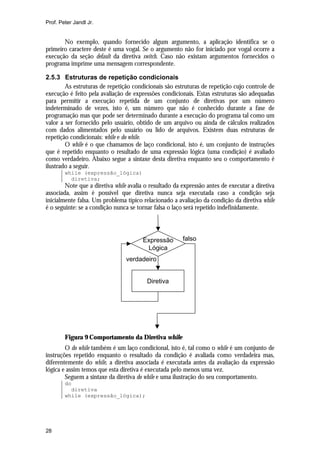 Prof. Peter Jandl Jr.


       No exemplo, quando fornecido algum argumento, a aplicação identifica se o
primeiro caractere deste é uma vogal. Se o argumento não for iniciado por vogal ocorre a
execução da seção default da diretiva switch. Caso não existam argumentos fornecidos o
programa imprime uma mensagem correspondente.

2.5.3 Estruturas de repetição condicionais
        As estruturas de repetição condicionais são estruturas de repetição cujo controle de
execução é feito pela avaliação de expressões condicionais. Estas estruturas são adequadas
para permitir a execução repetida de um conjunto de diretivas por um número
indeterminado de vezes, isto é, um número que não é conhecido durante a fase de
programação mas que pode ser determinado durante a execução do programa tal como um
valor a ser fornecido pelo usuário, obtido de um arquivo ou ainda de cálculos realizados
com dados alimentados pelo usuário ou lido de arquivos. Existem duas estruturas de
repetição condicionais: while e do while.
        O while é o que chamamos de laço condicional, isto é, um conjunto de instruções
que é repetido enquanto o resultado de uma expressão lógica (uma condição) é avaliado
como verdadeiro. Abaixo segue a sintaxe desta diretiva enquanto seu o comportamento é
ilustrado a seguir.
        while (expressão_lógica)
          diretiva;
        Note que a diretiva while avalia o resultado da expressão antes de executar a diretiva
associada, assim é possível que diretiva nunca seja executada caso a condição seja
inicialmente falsa. Um problema típico relacionado a avaliação da condição da diretiva while
é o seguinte: se a condição nunca se tornar falsa o laço será repetido indefinidamente.




                                       Expressão        falso
                                        Lógica
                                 verdadeiro


                                         Diretiva




        Figura 9 Comportamento da Diretiva while
        O do while também é um laço condicional, isto é, tal como o while é um conjunto de
instruções repetido enquanto o resultado da condição é avaliada como verdadeira mas,
diferentemente do while, a diretiva associada é executada antes da avaliação da expressão
lógica e assim temos que esta diretiva é executada pelo menos uma vez.
        Seguem a sintaxe da diretiva do while e uma ilustração do seu comportamento.
        do
          diretiva
        while (expressão_lógica);




28
 