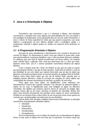 Introdução ao Java




3 Java e a Orientação à Objetos



        Pretendemos aqui caracterizar o que é a orientação à objetos, suas principais
características e vantagens bem como algumas das particularidades do Java com relação à
este paradigma de programação. Como apropriado para um texto de caráter introdutório, o
tema é coberto de forma superficial de modo que seja possível avançarmos com nosso
objetivo: a programação em Java. Maiores detalhes sobre a modelagem, análise e a
programação orientada à objetos podem ser obtidos nos inúmeros livros dedicados ao
assunto.

3.1 A Programação Orientada à Objetos
        Boa parte de nosso entendimento e relacionamento com o mundo se dá através do
conceito de objetos. Ao observarmos as coisas e seres que existem ao nosso redor, existe
uma natural tendência a tentarmos identificar o que é cada uma destas diferentes entidades.
Ao olharmos para uma bola de futebol reconhecemos sua forma esférica, seu tamanho
usual, colorido típico e aplicação. Mas a bola que observamos não é a única que existe,
inúmeras outras estão “por aí” e mesmo possuindo características idênticas são objetos
distintos.
        Como o próprio nome diz, a bola é de futebol, ou seja, para ser usada no esporte
que denominamos futebol, é um tipo de bola específica. Assim bola de futebol é a mais do
que identidade de um certo objeto que estamos observando mas um tipo de objeto que
apresenta características próprias (pense na descrição genérica de qualquer bola de futebol).
Existem outras bolas (outros tipos) que não são de futebol. Bolas especiais para os
múltiplos esportes diferentes e bolas de recreação são exemplos de outros objetos que
compartilham das mesmas características de uma bola, ou melhor, de uma esfera.
        Pense agora num outro objeto, um liquidificador. Como utilizamos este
eletrodoméstico? Através dos controles existentes e da colocação de alimentos líquidos e
sólidos em seu copo. O liquidificador pode estar desligado ou ligado em diferentes
velocidades. Isto significa que podemos operá-lo através de operações de desligar, ligar,
carregar (colocar algo no seu copo), aumentar ou diminuir sua velocidade. Mesmo sem
saber como funciona internamente este aparelho somos capazes de usá-lo corretamente.
Detalhes de sua estrutura ficam ocultos dentro de sua carcaça pois temos acesso apenas aos
controles que o projetista julgou necessário para seu uso doméstico.
        Através destes dois exemplos cotidianos descrevemos informalmente as principais
características da programação orientada à objetos:
        • Identidade
        • Classificação
        • Polimorfismo
        • Hereditariedade
        • Encapsulamento
        Para nos relacionarmos com os objetos do mundo nós os denominamos de alguma
forma, ou seja, todos os objetos tem um nome que os representa. Ao mesmo tempo que


                                                                                          33
 