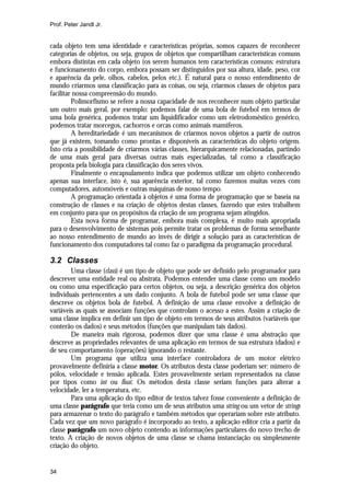 Prof. Peter Jandl Jr.


cada objeto tem uma identidade e características próprias, somos capazes de reconhecer
categorias de objetos, ou seja, grupos de objetos que compartilham características comuns
embora distintas em cada objeto (os serem humanos tem características comuns: estrutura
e funcionamento do corpo, embora possam ser distinguidos por sua altura, idade, peso, cor
e aparência da pele, olhos, cabelos, pelos etc.). É natural para o nosso entendimento de
mundo criarmos uma classificação para as coisas, ou seja, criarmos classes de objetos para
facilitar nossa compreensão do mundo.
         Polimorfismo se refere a nossa capacidade de nos reconhecer num objeto particular
um outro mais geral, por exemplo: podemos falar de uma bola de futebol em termos de
uma bola genérica, podemos tratar um liquidificador como um eletrodoméstico genérico,
podemos tratar morcegos, cachorros e orcas como animais mamíferos.
         A hereditariedade é um mecanismos de criarmos novos objetos a partir de outros
que já existem, tomando como prontas e disponíveis as características do objeto origem.
Isto cria a possibilidade de criarmos várias classes, hierarquicamente relacionadas, partindo
de uma mais geral para diversas outras mais especializadas, tal como a classificação
proposta pela biologia para classificação dos seres vivos.
         Finalmente o encapsulamento indica que podemos utilizar um objeto conhecendo
apenas sua interface, isto é, sua aparência exterior, tal como fazemos muitas vezes com
computadores, automóveis e outras máquinas de nosso tempo.
         A programação orientada à objetos é uma forma de programação que se baseia na
construção de classes e na criação de objetos destas classes, fazendo que estes trabalhem
em conjunto para que os propósitos da criação de um programa sejam atingidos.
         Esta nova forma de programar, embora mais complexa, é muito mais apropriada
para o desenvolvimento de sistemas pois permite tratar os problemas de forma semelhante
ao nosso entendimento de mundo ao invés de dirigir a solução para as características de
funcionamento dos computadores tal como faz o paradigma da programação procedural.

3.2 Classes
        Uma classe (class) é um tipo de objeto que pode ser definido pelo programador para
descrever uma entidade real ou abstrata. Podemos entender uma classe como um modelo
ou como uma especificação para certos objetos, ou seja, a descrição genérica dos objetos
individuais pertencentes a um dado conjunto. A bola de futebol pode ser uma classe que
descreve os objetos bola de futebol. A definição de uma classe envolve a definição de
variáveis as quais se associam funções que controlam o acesso a estes. Assim a criação de
uma classe implica em definir um tipo de objeto em termos de seus atributos (variáveis que
conterão os dados) e seus métodos (funções que manipulam tais dados).
        De maneira mais rigorosa, podemos dizer que uma classe é uma abstração que
descreve as propriedades relevantes de uma aplicação em termos de sua estrutura (dados) e
de seu comportamento (operações) ignorando o restante.
        Um programa que utiliza uma interface controladora de um motor elétrico
provavelmente definiria a classe motor. Os atributos desta classe poderiam ser: número de
pólos, velocidade e tensão aplicada. Estes provavelmente seriam representados na classe
por tipos como int ou float. Os métodos desta classe seriam funções para alterar a
velocidade, ler a temperatura, etc.
        Para uma aplicação do tipo editor de textos talvez fosse conveniente a definição de
uma classe parágrafo que teria como um de seus atributos uma string ou um vetor de strings
para armazenar o texto do parágrafo e também métodos que operariam sobre este atributo.
Cada vez que um novo parágrafo é incorporado ao texto, a aplicação editor cria a partir da
classe parágrafo um novo objeto contendo as informações particulares do novo trecho de
texto. A criação de novos objetos de uma classe se chama instanciação ou simplesmente
criação do objeto.


34
 