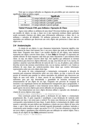 Introdução ao Java


         Note que os campos indicados no diagrama são precedidos por um caractere cujo
significado é dado na tabela a seguir:
          Símbolo UML                              Significado
                 -         O campo indicado é privado (private).
                 +         O campo indicado é público (public).
                 #         O campo indicado é protegido (protected).
            (em branco)    O campo indicado é pacote (package).
       Tabela 9 Notação UML para Atributos e Operações de Classe
        Agora como utilizar os atributos de uma classe? Devemos lembrar que uma classe é
um modelo de objeto, ou seja, a classe em si não representa nenhum objeto particular
sendo necessário criarmos um objeto para efetivamente utilizarmos a classe, isto é, os
atributos e métodos ali definidos. Os atributos pertencem à classe mas os valores
associados aos atributos que descrevem um certo objeto não pertencem à classe mas ao
objeto em si.

3.4 Instanciação
        A criação de um objeto é o que chamamos instanciação. Instanciar significa criar
uma instância da classe (class instance), isto é, um novo objeto que pode ser descrito através
desta classe. Enquanto uma classe é um modelo abstrato de um objeto, uma instância
representa um objeto concreto desta classe. A classe Bola do Exemplo 13 representa um
modelo abstrato de bola enquanto cada bola que existe fisicamente é uma instância desta
classe, ou seja, um objeto concreto deste tipo. Isto significa que utilizamos as mesmas
características para descrever objetos diferentes, ou seja, uma bola de raio 4 cm, maciça, de
madeira e amarela é uma bola diferente de outra de raio 1 m, oca, de plástico, azul, embora
descritas através das mesmas características (raio, oca ou maciça, material e cor). Assim os
atributos de uma classe são variáveis-membro desta classe que contêm informação
representativa sobre um certo objeto deste tipo.
        Do ponto de vista computacional, a instanciação corresponde a alocação de
memória para armazenar informações sobre um certo objeto, ou seja, a reserva de uma
porção de memória para guardar os valores associados aos atributos que descrevem um
objeto de uma certa classe. A classe, através de sua definição, contêm informações
suficientes para que seja determinada a quantidade de memória necessária ao
armazenamento de um objeto do seu tipo. Enquanto este processo de ocupação de
memória e sua organização interna são absolutamente transparentes para o programador, é
este quem determina quando e como instanciar novos objetos, ou seja, é o programador
aquele quem cria novos objetos para serem utilizados em um programa.
        Para instanciarmos um novo objeto devemos utilizar o operador new, destinado a
criação de novos objetos como segue:
       NomeDaClasse nomeDoObjeto = new NomeDaClasse();
        Esta construção possui duas partes: a declaração de um objeto e a instanciação
propriamente dita. A parte esquerda é semelhante a uma declaração de variáveis onde
indicamos um tipo e um nome para a variável. No nosso caso dizemos ser um objeto por
corresponde a uma instância de uma classe. A parte direita é a instanciação do objeto, onde
usamos o operador new para indicar que desejamos a criação um novo objeto de uma certa
classe, o que é feito através de um método especial denominado construtor (métodos e
construtores serão tratados a seguir, nas seções 3.5 e 3.7). Com isto efetuamos a criação de
um novo objeto e guardamos uma referência para sua utilização na variável objeto. Para a
criação de um objeto do tipo Bola poderíamos escrever:
       Bola objeto = new Bola();




                                                                                           39
 