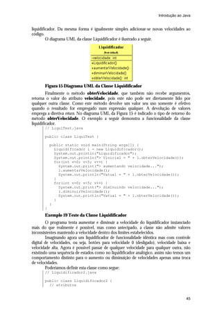 Introdução ao Java


liquidificador. Da mesma forma é igualmente simples adicionar-se novas velocidades ao
código.
         O diagrama UML da classe Liquidificador é ilustrado a seguir.




       Figura 15 Diagrama UML da Classe Liquidificador
         Finalmente o método obterVelocidade, que também não recebe argumentos,
retorna o valor do atributo velocidade, pois este não pode ser diretamente lido por
qualquer outra classe. Como este método devolve um valor seu uso somente é efetivo
quando o resultado for empregado num expressão qualquer. A devolução de valores
emprega a diretiva return. No diagrama UML da Figura 15 é indicado o tipo de retorno do
método obterVelocidade. O exemplo a seguir demonstra a funcionalidade da classe
liquidificador.
       // LiquiTest.java

       public class LiquiTest {

           public static void main(String args[]) {
             Liquidificador l = new Liquidificador();
             System.out.println("Liquidificador");
             System.out.println("> Vinicial = " + l.obterVelocidade());
             for(int v=0; v<5; v++) {
               System.out.print("> aumentando velocidade...");
               l.aumentarVelocidade();
               System.out.println("Vatual = " + l.obterVelocidade());
             }
             for(int v=0; v<5; v++) {
               System.out.print("> diminuindo velocidade...");
               l.diminuirVelocidade();
               System.out.println("Vatual = " + l.obterVelocidade());
             }
           }
       }
       Exemplo 19 Teste da Classe Liquidificador
        O programa tenta aumentar e diminuir a velocidade do liquidificador instanciado
mais do que realmente é possível, mas como antecipado, a classe não admite valores
inconsistentes mantendo a velocidade dentro dos limites estabelecidos.
        Imaginando agora um liquidificador de funcionalidade idêntica mas com controle
digital de velocidades, ou seja, botões para velocidade 0 (desligado), velocidade baixa e
velocidade alta. Agora é possível passar de qualquer velocidade para qualquer outra, não
existindo uma sequência de estados como no liquidificador analógico, assim não temos um
comportamento distinto para o aumento ou diminuição de velocidades apenas uma troca
de velocidades.
        Poderíamos definir esta classe como segue:
       // Liquidificador2.java

       public class Liquidificador2 {
         // atributos


                                                                                      45
 