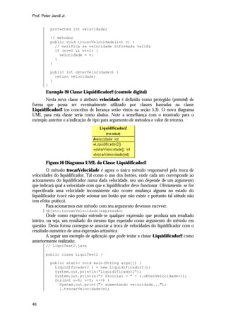 Prof. Peter Jandl Jr.


            protected int velocidade;

            // metodos
            public void trocarVelocidade(int v) {
              // verifica se velocidade informada valida
              if (v>=0 && v<=2) {
                velocidade = v;
              }
            }

            public int obterVelocidade() {
              return velocidade;
            }
        }
        Exemplo 20 Classe Liquidificador2 (controle digital)
      Nesta nova classe o atributo velocidade é definido como protegido (protected) de
forma que possa ser eventualmente utilizado por classes baseadas na classe
Liquidificador2 (os conceitos de herança serão vistos na seção 5.3). O novo diagrama
UML para esta classe seria como abaixo. Note a semelhança com o mostrado para o
exemplo anterior e a indicação de tipo para argumento de métodos e valor de retorno.




        Figura 16 Diagrama UML da Classe Liquidificador2
         O método trocarVelocidade é agora o único método responsável pela troca de
velocidades do liquidificador. Tal como o uso dos botões, onde cada um corresponde ao
acionamento do liquidificador numa dada velocidade, seu uso depende de um argumento
que indicará qual a velocidade com que o liquidificador deve funcionar. Obviamente, se for
especificada uma velocidade inconsistente não ocorre mudança alguma no estado do
liquidificador (você não pode acionar um botão que não existe e portanto tal atitude não
tem efeito prático).
         Para acionarmos este método com seu argumento devemos escrever:
        objeto.trocarVelocidade(expressão)
         Onde como expressão entende-se qualquer expressão que produza um resultado
inteiro, ou seja, um resultado do mesmo tipo esperado como argumento do método em
questão. Desta forma consegue-se associar a troca de velocidades do liquidificador com o
resultado numérico de uma expressão aritmética.
         A seguir um exemplo de aplicação que pode testar a classe Liquidificador2 como
anteriormente realizado:
        // LiquiTest2.java

        public class LiquiTest2 {

            public static void main(String args[]) {
              Liquidificador2 l = new Liquidificador2();
              System.out.println("Liquidificador2");
              System.out.println("> Vinicial = " + l.obterVelocidade());
              for(int v=0; v<5; v++) {
                System.out.print("> aumentando velocidade...");
                l.trocarVelocidade(v);



46
 