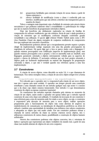 Introdução ao Java


       (iv)     proporciona facilidades para extensão (criação de novas classes a partir de
                classes existentes) e
         (v)    oferece facilidade de modificação (como a classe é conhecida pela sua
                interface, modificações que não afetem a interface são transparentes para os
                usuários da classe).
         Talvez a vantagem mais importante seja a facilidade de extensão pois através destes
mecanismos é que podemos realmente obter a reusabilidade e a padronização do código
que são os maiores benefícios da programação orientada à objetos.
         Hoje tais benefícios são nitidamente explorados na criação de famílias de
componentes de software reutilizáveis, que são robustos, fáceis de usar e ainda permitem a
criação de extensões que os modifiquem conforme desejado conferindo grande
versatilidade à sua utilização. O pacote awt (Abstract Window Toolkit) assim como o JFC
(Java Foundation Classes) são alguns exemplos de conjuntos reutilizáveis de componentes
Java que exploram tais conceitos e benefícios.
         Resumidamente podemos afirmar que o encapsulamento permite separar o projeto
(design) da implementação (coding), separação esta uma das grandes preocupações da
engenharia de software. Há quem diga que o Java se parece muito com a linguagem C
quando estamos preocupados com codificação (aspectos de implementação pura), mas
quando estamos preocupados com o projeto, o Java se assemelha mais ao Smalltalk, uma
linguagem puramente orientada à objetos extremamente voltada para os aspectos de
projeto e clareza de definição. É necessário enfatizar que um bom projeto orientado à
objetos pode ser facilmente implementado na maioria das linguagens de programação
orientadas à objeto, o que não é verdade quando nos referimos apenas a uma boa
implementação.

3.7 Construtores
        A criação de novos objetos, como discutido na seção 3.4, é o que chamamos de
instanciação. Nos vários exemplos vistos, a criação de um novo objeto sempre teve a forma
abaixo:
       Liquidificador meuLiquidificador = new Liquidificador();
         Foi colocado que o operador new é o responsável pela criação de um novo objeto,
mas isto é apenas uma meia verdade. O operador new sempre precede uma construção
semelhante a uma chamada comum de um método qualquer mas cujo nome é o mesmo
que o da classe cujo objeto estamos instanciando. Este método é o que denominamos
construtor do objeto ou apenas construtor (constructor).
         Os construtores são métodos especiais chamados pelo sistema no momento da
criação de um objeto, assim sendo o operador new apenas indica que o método especial
construtor de uma certa classe será utilizado. O resultado da invocação de um construtor é
uma referência para a área de memória onde foi criado o novo objeto, ou seja, o construtor
é responsável pela alocação de memória para o novo objeto, realizar operações
preparatórias para o funcionamento do objeto (tais como abertura de arquivos ou
estabelecimento de comunicação ou inicialização de dispositivos periféricos ou drivers de
software) e também uma oportunidade de inicializar seus atributos com valores consistentes
e adequados ao objeto que está sendo criado. Em um construtor podemos efetuar a
chamada de outros métodos da classe ou mesmo criarmos novos objetos, isto é,
utilizarmos construtores de outras classes, possibilitando a construção de objetos bastante
sofisticados.
         Através dos construtores podemos criar objetos concretos, isto é, estruturas de
dados e operações que representam um objeto verdadeiro do mundo real, a partir de uma
classe (um modelo abstrato de objetos de um certo conjunto).



                                                                                         49
 
