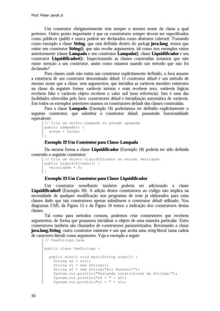 Prof. Peter Jandl Jr.


        Um construtor obrigatoriamente tem sempre o mesmo nome da classe a qual
pertence. Outro ponto importante é que os construtores sempre devem ser especificados
como públicos (public) e nunca podem ser declarados como abstratos (abstract). Tomando
como exemplo a classe String, que está definida dentro do package java.lang, temos que
existe um construtor String(), que não recebe argumentos, tal como nos exemplos vistos
anteriormente (classe Lampada e seu construtor Lampada(), classe Liquidificador e seu
construtor Liquidificador()). Inspecionando as classes construídas notamos que não
existe menção a um construtor, assim como estamos usando um método que não foi
declarado?
        Para classes onde não exista um construtor explicitamente definido, o Java assume
a existência de um construtor denominado default. O construtor default é um método de
mesmo nome que a classe, sem argumentos, que inicializa as variáveis membro existentes
na classe da seguinte forma: variáveis inteiras e reais recebem zero, variáveis lógicas
recebem false e variáveis objeto recebem o valor null (sem referência). Isto é uma das
facilidades oferecidas pelo Java: construtores default e inicialização automática de variáveis.
Em todos os exemplos anteriores usamos os construtores default das classes construídas.
        Para a classe Lampada (Exemplo 16) poderíamos ter definido explicitamente o
seguinte construtor, que substitui o construtor default, possuindo funcionalidade
equivalente:
        // Cria um objeto Lampada no estado apagada
        public Lampada() {
          acesa = false;
        }
        Exemplo 22 Um Construtor para Classe Lampada
       Da mesma forma a classe Liquidificador (Exemplo 18) poderia ter sido definida
contendo o seguinte construtor:
        // Cria um objeto Liquidificador no estado desligado
        public Liquidificador() {
          velocidade = 0;
        }
        Exemplo 23 Um Construtor para Classe Liquidificador
         Um construtor semelhante também poderia ser adicionado a classe
Liquidificador2 (Exemplo 20). A adição destes construtores ao código não implica na
necessidade de qualquer modificação nos programas de teste já elaborados para estas
classes dado que tais construtores apenas substituem o construtor default utilizado. Nos
diagramas UML da Figura 15 e da Figura 16 temos a indicação dos construtores destas
classes.
         Tal como para métodos comuns, podemos criar construtores que recebem
argumentos, de forma que possamos inicializar o objeto de uma maneira particular. Estes
construtores também são chamados de construtores parametrizados. Retomando a classe
java.lang.String, outro construtor existente é um que aceita uma string literal (uma cadeia
de caracteres literal) como argumento. Veja o exemplo a seguir:
        // UseStrings.java

        public class UseStrings {

           public static void main(String args[]) {
             String s0 = null;
             String s1 = new String();
             String s2 = new String("Alo Pessoal!");
             System.out.println("Testando construtores de Strings:");
             System.out.println("s0 = " + s0);
             System.out.println("s1 = " + s1);


50
 