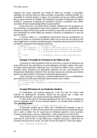 Prof. Peter Jandl Jr.


programa fica ocioso, esperando por entrada de dados por exemplo, o gerenciador
automático de memória destroi os objetos perdidos, recuperando a memória perdida. Se a
quantidade de memória também se esgota, este mecanismo procura por objetos perdidos
para recuperar memória de imediato. Este inteligente mecanismo de eliminação de objetos
perdidos e consequente recuperação de memória do sistema é conhecido como coletor
automático de lixo (automatic garbage collector ou garbage collector).
         Desta forma não é necessário liberar memória explicitamente nos programas em
Java, libertando os programadores desta tarefa usualmente complexa e problemática. Para
eliminar um objeto em Java basta perder sua referência o que pode ser feito através de uma
nova inicialização da variável objeto que mantêm a referência ou atribuindo-se o valor null
para tal variável.
         O mesmo código C++ exemplificado anteriormente funciona perfeitamente em
Java pois ao perder-se a referência do primeiro objeto este se torna alvo do coletor de lixo
(alvo do gc) tendo a memória associada marcada e recuperada assim que possível, de forma
automática e transparente pela máquina virtual Java.
        Lampada l;              //   variável objeto
        l = new Lampada();      //   l recebe a referencia de um novo objeto
        l = new Lampada();      //   l recebe uma outra referencia de um objeto
        :                       //   a referência anterior será eliminada pelo
        gc
        l = null;               // a referência anterior será eliminada pelo
        gc
        Exemplo 27 Exemplos de Destruição de um Objeto em Java
        A presença da coleta automática de lixo no Java torna o conceito de destrutores um
pouco diferente de seus equivalentes em outras linguagens orientadas à objetos. Para todos
os objetos existem destrutores default tais como os construtores default. Como o conceito e
propósito destes destrutores são ligeiramente diferentes em Java, tais destrutores são
denominados finalizadores (finalizers). Estes métodos especiais são acionados pelo sistema
quando um objeto perdido é efetivamente selecionado para destruição.
        Assim como para os construtores, é possível explicitamente criar-se os finalizadores
para realização de tarefas mais sofisticadas numa estrutura como a abaixo:
        protected void finalize() {
          // codigo para “preparar a casa” antes da efetiva destruição
        do objeto
        }
        Exemplo 28 Estrutura de um Finalizador (finalizer)
         Os finalizadores não possuem argumento e não tem valor de retorno (void)
podendo ser explicitamente acionados, embora isto não garanta que o objeto será
imediatamente eliminado, mas apenas marcado para eliminação futura.
         A coleta de lixo pode ser forçada programaticamente, isto é, pode ser acionada por
meio de programas, através de uma chamada explicita a um método estático existente na
classe java.lang.System:
        System.gc(); //ativa a coleta automática de lixo
        É importante ressaltar que um objeto não é imediatamente destruído ao sair do
escopo do programa. O coletor de lixo apenas efetua uma marcação para eliminação futura,
isto é, marca o objeto fora de escopo para ser eliminado quando se torna necessário
recuperar memória para o sistema, evidenciando o caráter assíncrono da coleta de lixo.
        Outra forma de forçar a destruição efetiva dos objetos é desativar o funcionamento
assíncrono da coleta de lixo, ou seja, indicar para a máquina virtual que o objeto deve ser
destruído assim que sair do escopo. Isto pode ser feito invocando-se a JVM como abaixo:
        java –noasyncgc NomeDaClasse



52
 