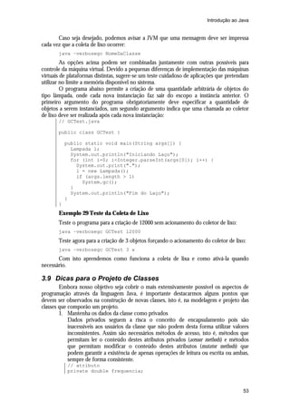 Introdução ao Java


       Caso seja desejado, podemos avisar a JVM que uma mensagem deve ser impressa
cada vez que a coleta de lixo ocorrer:
       java –verbosegc NomeDaClasse
         As opções acima podem ser combinadas juntamente com outras possíveis para
controle da máquina virtual. Devido a pequenas diferenças de implementação das máquinas
virtuais de plataformas distintas, sugere-se um teste cuidadoso de aplicações que pretendam
utilizar no limite a memória disponível no sistema.
         O programa abaixo permite a criação de uma quantidade arbitrária de objetos do
tipo lâmpada, onde cada nova instanciação faz sair do escopo a instância anterior. O
primeiro argumento do programa obrigatoriamente deve especificar a quantidade de
objetos a serem instanciados, um segundo argumento indica que uma chamada ao coletor
de lixo deve ser realizada após cada nova instanciação:
       // GCTest.java

       public class GCTest {

           public static void main(String args[]) {
             Lampada l;
             System.out.println("Iniciando Laço");
             for (int i=0; i<Integer.parseInt(args[0]); i++) {
               System.out.print(".");
               l = new Lampada();
               if (args.length > 1)
                 System.gc();
             }
             System.out.println("Fim do Laço");
           }
       }
       Exemplo 29 Teste da Coleta de Lixo
       Teste o programa para a criação de 12000 sem acionamento do coletor de lixo:
       java –verbosegc GCTest 12000
       Teste agora para a criação de 3 objetos forçando o acionamento do coletor de lixo:
       java –verbosegc GCTest 3 x
       Com isto aprendemos como funciona a coleta de lixa e como ativá-la quando
necessário.

3.9 Dicas para o Projeto de Classes
        Embora nosso objetivo seja cobrir o mais extensivamente possível os aspectos de
programação através da linguagem Java, é importante destacarmos alguns pontos que
devem ser observados na construção de novas classes, isto é, na modelagem e projeto das
classes que comporão um projeto.
        1. Mantenha os dados da classe como privados
            Dados privados seguem a risca o conceito de encapsulamento pois são
            inacessíveis aos usuários da classe que não podem desta forma utilizar valores
            inconsistentes. Assim são necessários métodos de acesso, isto é, métodos que
            permitam ler o conteúdo destes atributos privados (acessor methods) e métodos
            que permitam modificar o conteúdo destes atributos (mutator methods) que
            podem garantir a existência de apenas operações de leitura ou escrita ou ambas,
            sempre de forma consistente.
           // atributo
           private double frequencia;



                                                                                        53
 