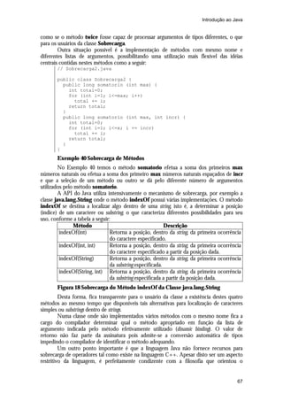 Introdução ao Java


como se o método twice fosse capaz de processar argumentos de tipos diferentes, o que
para os usuários da classe Sobrecarga.
        Outra situação possível é a implementação de métodos com mesmo nome e
diferentes listas de argumentos, possibilitando uma utilização mais flexível das idéias
centrais contidas nestes métodos como a seguir:
       // Sobrecarga2.java

       public class Sobrecarga2 {
         public long somatorio (int max) {
           int total=0;
           for (int i=1; i<=max; i++)
             total += i;
           return total;
         }
         public long somatorio (int max, int incr) {
           int total=0;
           for (int i=1; i<=x; i += incr)
             total += i;
           return total;
         }
       }
       Exemplo 40 Sobrecarga de Métodos
        No Exemplo 40 temos o método somatorio efetua a soma dos primeiros max
números naturais ou efetua a soma dos primeiro max números naturais espaçados de incr
e que a seleção de um método ou outro se dá pelo diferente número de argumentos
utilizados pelo método somatorio.
        A API do Java utiliza intensivamente o mecanismo de sobrecarga, por exemplo a
classe java.lang.String onde o método indexOf possui várias implementações. O método
indexOf se destina a localizar algo dentro de uma string, isto é, a determinar a posição
(índice) de um caractere ou substring, o que caracteriza diferentes possibilidades para seu
uso, conforme a tabela a seguir:
               Método                                      Descrição
         indexOf(int)           Retorna a posição, dentro da string, da primeira ocorrência
                                do caractere especificado.
         indexOf(int, int)      Retorna a posição, dentro da string, da primeira ocorrência
                                do caractere especificado a partir da posição dada.
         indexOf(String)        Retorna a posição, dentro da string, da primeira ocorrência
                                da substring especificada.
         indexOf(String, int) Retorna a posição, dentro da string, da primeira ocorrência
                                da substring especificada a partir da posição dada.
       Figura 18 Sobrecarga do Método indexOf da Classe java.lang.String
         Desta forma, fica transparente para o usuário da classe a existência destes quatro
métodos ao mesmo tempo que disponíveis tais alternativas para localização de caracteres
simples ou substrings dentro de strings.
         Numa classe onde são implementados vários métodos com o mesmo nome fica a
cargo do compilador determinar qual o método apropriado em função da lista de
argumento indicada pelo método efetivamente utilizado (dinamic binding). O valor de
retorno não faz parte da assinatura pois admite-se a conversão automática de tipos
impedindo o compilador de identificar o método adequando.
         Um outro ponto importante é que a linguagem Java não fornece recursos para
sobrecarga de operadores tal como existe na linguagem C++. Apesar disto ser um aspecto
restritivo da linguagem, é perfeitamente condizente com a filosofia que orientou o


                                                                                        67
 