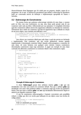 Prof. Peter Jandl Jr.


desenvolvimento desta linguagem que foi criada para ser pequena, simples, segura de se
programar e de se usar. A ausência de mecanismos para definir a sobrecarga de operadores
pode ser contornada através da definição e implementação apropriada de classes e
métodos.

5.2 Sobrecarga de Construtores
       Da mesma forma que podemos sobrecarregar métodos de uma classe, o mesmo
pode ser feito com seus construtores, ou seja, uma classe pode possuir mais de um
construtor onde cada um deles é diferenciado por sua assinatura. O compilador determina
qual dos construtores utilizar através dos argumentos utilizados na chamada do construtor.
Obviamente deve existir um construtor cuja lista de argumentos seja a utilizada na criação
de um novo objeto, caso contrário será indicado o erro:
        C:exemplosCapítulo4>javac SobrecargaTest.java
        SobrecargaTest.java:4: Wrong number of arguments in constructor.
            Sobrecarga s = new Sobrecarga(false);
                           ^
       Java oferece um construtor default para cada classe o qual não precisa ser declarado
e implementado. Este construtor, que não recebe parâmetros, mesmo quando
implementado é denominado construtor default. Quando sobrecarregamos o construtor de
uma classe, tal como faríamos com qualquer outro método, criamos construtores
denominados construtores cópia (copy constructors). A seguir um exemplo de uma classe
contendo três diferentes construtores (o construtor default e dois construtores cópia):
        // Sobrecarga3.java

        public class Sobrecarga3 {
          // Atributos
          public int prim;
          public int sec;

            // Construtores
            public Sobrecarga3() {
              prim = sec = 0;
            }
            public Sobrecarga3(int p) {
              prim = p;
              sec = 0;
            }
            public Sobrecarga3(int p, int s) {
              prim = p;
              sec = s;
            }
        }
        Exemplo 41 Sobrecarga de Construtores
         A classe Sobrecarga3 possui dois atributos inteiros prim e sec que são
inicializados com valor zero através do construtor default. Para que o atributo prim seja
inicializado com outro valor podemos utilizar o construtor cópia que recebe um parâmetro
inteiro. Para que tanto o atributo prim com sec seja inicializados diferentemente dispõe-se
ainda de um segundo construtor cópia.
         O uso de construtores sobrecarregados é bastante conveniente pois possibilita
reduzir o código que deve ser escrito para utilização de um objeto como nos trechos de
código abaixo:
        Sobrecarga3 s = new Sobrecarga3();
        s.prim = 10;
        Pode ser substituído por apenas:
        Sobrecarga3 s = new Sobrecarga3(10);


68
 