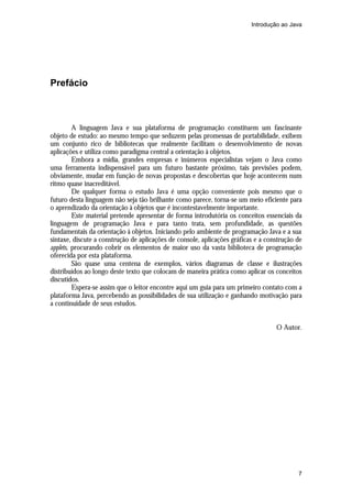 Introdução ao Java




Prefácio



         A linguagem Java e sua plataforma de programação constituem um fascinante
objeto de estudo: ao mesmo tempo que seduzem pelas promessas de portabilidade, exibem
um conjunto rico de bibliotecas que realmente facilitam o desenvolvimento de novas
aplicações e utiliza como paradigma central a orientação à objetos.
         Embora a mídia, grandes empresas e inúmeros especialistas vejam o Java como
uma ferramenta indispensável para um futuro bastante próximo, tais previsões podem,
obviamente, mudar em função de novas propostas e descobertas que hoje acontecem num
ritmo quase inacreditável.
         De qualquer forma o estudo Java é uma opção conveniente pois mesmo que o
futuro desta linguagem não seja tão brilhante como parece, torna-se um meio eficiente para
o aprendizado da orientação à objetos que é incontestavelmente importante.
         Este material pretende apresentar de forma introdutória os conceitos essenciais da
linguagem de programação Java e para tanto trata, sem profundidade, as questões
fundamentais da orientação à objetos. Iniciando pelo ambiente de programação Java e a sua
sintaxe, discute a construção de aplicações de console, aplicações gráficas e a construção de
applets, procurando cobrir os elementos de maior uso da vasta biblioteca de programação
oferecida por esta plataforma.
         São quase uma centena de exemplos, vários diagramas de classe e ilustrações
distribuídos ao longo deste texto que colocam de maneira prática como aplicar os conceitos
discutidos.
         Espera-se assim que o leitor encontre aqui um guia para um primeiro contato com a
plataforma Java, percebendo as possibilidades de sua utilização e ganhando motivação para
a continuidade de seus estudos.


                                                                                   O Autor.




                                                                                           7
 