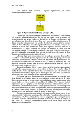Prof. Peter Jandl Jr.


       Num diagrama UML             teríamos    a   seguinte   representação    para    classes
hierarquicamente relacionadas:




        Figura 19 Representação de Herança (Notação UML)
        Em princípio, todos atributos e operações definidos para uma certa classe base são
aplicáveis para seus descendentes que, por sua vez, não podem omitir ou suprimir tais
caraterísticas pois não seriam verdadeiros descendentes se fizessem isto. Por outro lado
uma subclasse (um descendente de uma classe base) pode modificar a implementação de
alguma operação (reimplementar) por questões de eficiência sem modificar a interface
externa da classe. Além disso as subclasses podem adicionar novos métodos e atributos não
existentes na classe base, criando uma versão mais específica da classe base, isto é,
especializando-a. Na Figura 20 temos um exemplo de hierarquia de classes onde são
indicados os atributos e operações adicionados em cada classe. Note que os atributos e
operações adicionados em uma dada classe base não são indicados explicitamente na classe
derivada mas implicitamente pela relação de herança.
        A herança é portanto um mecanismo de especialização pois uma dada subclasse
possui tudo aquilo definido pela sua superclasse além de atributos e operações localmente
adicionados. Por outro lado a herança oferece um mecanismo para a generalização pois
uma instância de uma classe é uma instância de todos os ancestrais desta classe, isto é, um
objeto de uma classe derivada pode ser tratado polimorficamente como um objeto da
superclasse, como veremos na seção 5.3.
        No mundo real alguns objetos e classes podem ser descritos como casos especiais,
especializações ou generalizações de outros objetos e classes. Por exemplo, a bola de
futebol de salão é uma especialização da classe bola de futebol que por sua vez é uma
especialização da classe bola. Aquilo que foi descrito para uma certa classe não precisa ser
repetido para uma classe mais especializada originada na primeira.
        Atributos e operações definidos na classe base não precisam ser repetidos numa
classe derivada, desta forma a orientação à objetos auxilia a reduzir a repetição de código
dentro de um programa ao mesmo tempo que possibilita que classes mais genéricas sejam
reaproveitadas em outros projetos (reusabilidade de código). Outro aspecto bastante
importante é que se o projeto de uma hierarquia de classe é suficientemente genérico e
amplo temos o desenvolvimento de uma solução generalizada e com isto torna-se possível
mais do que a reutilização de código, mas passa a ser possível o que denomina reutilização
do projeto. Uma classe ou hierarquia de classes que pode ser genericamente utilizada em
outros projetos é que se chama de padrão de projeto ou design pattern.
        Enquanto mecanismo de especialização, a herança nos oferece uma relação “é um”
entre classes (“is a” relationship): uma bola de futebol de salão é uma bola de futebol que por
sua vez é uma bola. Uma sentença é uma parte de um parágrafo que é uma parte de um
documento. Inúmeros outros exemplos poderiam ser dados. A descoberta de relações do
tipo “é um” é a chave para determinarmos quando novas classes devem ser ou não
derivadas de outras existentes.



70
 
