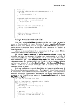 Introdução ao Java


           // metodos
           protected void ajustarVelocidadeMaxima(int v) {
             if (v>0)
               velocidadeMaxima = v;
           }

           protected void ajustarVelocidade(int v) {
             if (v>=0 && v<=velocidadeMaxima)
               velocidade = v;
           }

           public int obterVelocidadeMaxima() {
             return velocidadeMaxima;
           }
       }

           public int obterVelocidade() {
             return velocidade;
           }
       }
       Exemplo 40 Classe LiquidificadorGenerico
        Note que o atributo velocidade passa a ser protegido, isto é, passa a ser acessível
apenas na implementação de classes derivadas da classe LiquidificadorGenerico.
Adicionou-se um novo atributo, também protegido, velocidadeMáxima que contêm a
máxima velocidade admissível para o liquidificador, cujo valor default 2 é definido no
construtor da classe.
        Através da sobrecarga implementa-se um construtor cópia que permite definir o
valor máximo admissível para as velocidades do objeto.
        Os método ajustarVelocidade e ajustarVelocidadeMaxima também são
protegidos sugerindo que nas classes derivadas sejam implementados os métodos de
controle de velocidade que serão disponibilizados para os usuários destas classes. Outro
ponto importante é que a classe LiquidificadorGenerico não limita a quantidade de
velocidades possíveis para um dado liquidificador, ficando a cargo das classes derivadas tais
restrições e seu controle. Os métodos obterVelocidade e obterVelocidadeMaxima são
públicos e destinam-se a fornecer informações sobre a velocidade atual e a maior
velocidade possível do objeto.
        Esta nova implementação de uma classe básica para criação de uma hierarquia de
classes é uma estratégia bastante mais genérica e flexível pois não limita a forma de controle
da velocidade tão pouco o limite máximo da velocidade mas garante o uso de velocidades
adequadas, permitindo implementações simplificadas das demais classes destinadas a
representação dos liquidificadores analógicos (LiquidificadorAnalogico) e digitais
(LiquidificadorDigital).
       // LiquidificadorAnalogico.java

       public class LiquidificadorAnalogico extends
       LiquidificadorGenerico {
         // construtor
         public LiquidificadorAnalogico() {
           velocidade = 0;
         }

           // metodos
           public void aumentarVelocidade() {
             ajustarVelocidade(velocidade + 1);
           }




                                                                                           73
 