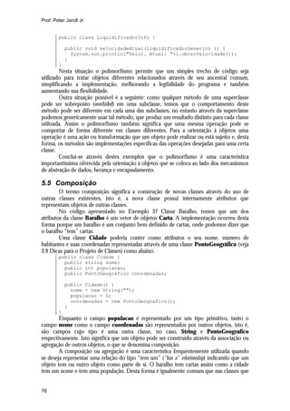 Prof. Peter Jandl Jr.


        public class LiquidificadorInfo {

            public void velocidadeAtual(LiquidificadorGenerico l) {
              System.out.println("Veloc. Atual: "+l.obterVelocidade());
            }
        }
        Nesta situação o polimorfismo permite que um simples trecho de código seja
utilizado para tratar objetos diferentes relacionados através de seu ancestral comum,
simplificando a implementação, melhorando a legibilidade do programa e também
aumentando sua flexibilidade.
        Outra situação possível é a seguinte: como qualquer método de uma superclasse
pode ser sobreposto (overhided) em uma subclasse, temos que o comportamento deste
método pode ser diferente em cada uma das subclasses, no entanto através da superclasse
podemos genericamente usar tal método, que produz um resultado distinto para cada classe
utilizada. Assim o polimorfismo também significa que uma mesma operação pode se
comportar de forma diferente em classes diferentes. Para a orientação à objetos uma
operação é uma ação ou transformação que um objeto pode realizar ou está sujeito e, desta
forma, os métodos são implementações específicas das operações desejadas para uma certa
classe.
        Conclui-se através destes exemplos que o polimorfismo é uma característica
importantíssima oferecida pela orientação à objetos que se coloca ao lado dos mecanismos
de abstração de dados, herança e encapsulamento.

5.5 Composição
        O termo composição significa a construção de novas classes através do uso de
outras classes existentes, isto é, a nova classe possui internamente atributos que
representam objetos de outras classes.
        No código apresentado no Exemplo 37 Classe Baralho, temos que um dos
atributos da classe Baralho é um vetor de objetos Carta. A implementação ocorreu desta
forma porque um baralho é um conjunto bem definido de cartas, onde podemos dizer que
o baralho “tem” cartas.
        Uma classe Cidade poderia conter como atributos o seu nome, número de
habitantes e suas coordenadas representadas através de uma classe PontoGeográfico (veja
3.9 Dicas para o Projeto de Classes) como abaixo:
        public class Cidade {
          public string nome;
          public int populacao;
          public PontoGeográfico coordenadas;

            public Cidade() {
              nome = new String("");
              populacao = 0;
              coordenadas = new PontoGeografico();
            }
        }
        Enquanto o campo populacao é representado por um tipo primitivo, tanto o
campo nome como o campo coordenadas são representados por outros objetos, isto é,
são campos cujo tipo é uma outra classe, no caso, String e PontoGeografico
respectivamente. Isto significa que um objeto pode ser construído através da associação ou
agregação de outros objetos, o que se denomina composição.
        A composição ou agregação é uma característica frequentemente utilizada quando
se deseja representar uma relação do tipo “tem um” (“has a” relationship) indicando que um
objeto tem ou outro objeto como parte de si. O baralho tem cartas assim como a cidade
tem um nome e tem uma população. Desta forma é igualmente comum que nas classes que


76
 