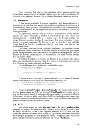 Introdução ao Java


        Como comentário final sobre as classes abstratas, existem algumas restrições na
declaração de seus métodos: (i) os métodos estáticos (static) não podem ser abstratos, (ii)
construtores não podem ser abstratos e (iii) os métodos abstratos não podem ser privados.

5.7 Interfaces
        O Java permite a definição de um tipo especial de classe denominada interface.
Uma interface é uma classe que permite obter resultados semelhantes ao obtidos com a
herança múltipla, isto é, permite o compartilhamento das interfaces das classes envolvidas
sem o compartilhamento de suas implementações, levando ao extremo o conceito da
orientação à objetos.
        Isto significa que, embora o Java não oferece os mecanismos de herança múltipla
(quando uma classe compartilha a interface e implementação de várias classes base
simultaneamente), é possível obter-se a melhor parte da herança múltipla (ao
compartilhamento apenas da interface da classe) através deste novo mecanismo. O nome
interface se origina exatamente do fato que o que se pretende é uma definição
compartilhável da interface propriamente dita de uma classe mas não de sua
implementação efetiva.
        Clarificando, uma interface tem construção semelhante a de uma classe abstrata
(uma classe que contêm a declaração de variáveis membro e métodos dos quais alguns
podem ser implementados, como visto na seção 5.6) embora se distinga por dois fatos: (i)
nenhum dos métodos declarados pode ser implementado e (ii) todas variáveis membro
deve ser estáticas e finais.
        A vantagem de utilizar-se as interfaces é a definição de um protocolo entre classes,
isto é, uma especificação do que uma classe deve oferecer e implementar em termos de
seus métodos o que resulta numa poderosa abstração.
        Um interface pode ser declarada como exemplificado a seguir:
       interface NomeDaInterface {
         // declaração de atributos final static
         M
         // declaração de métodos (sem implementação)
         M
       }
       É possível criarmos uma interface estendendo outra, isto é, através da herança
simples de outra interface, mas não de uma classe simples e vice-versa, daí:
       interface NomeDaInterface extends InterfaceBase{
         // declarações de atributos e métodos
         M
       }
        As classes java.awt.Polygon e java.awt.Rectangle, entre outras, implementam a
interface java.awt.Shape que define um único método getBounds que se destina a prover
uma interface comum para os vários tipos de objetos geométricos na obtenção dos limites
definidos para tais objetos. Várias outras classes da API do Java implementam uma ou mais
interfaces como meio compartilhar definições comuns, o que em última instância permite
suportar tratamento polimórfico para seus objetos.

5.8 RTTI
        Java oferece através da classe java.lang.Class e do pacote java.lang.reflect
(reflexão) um conjunto de classes destinadas a extração de informações de outras classes
em tempo de execução, o que é com frequência chamado de RTTI (Run Time Type
Information). Embora o uso direto destas classes não seja comum, possibilitam a obtenção
de informações que podem não estar disponíveis durante a compilação, como no caso de
pacotes integráveis a ambientes de desenvolvimento tais como o s JavaBeans.


                                                                                         79
 