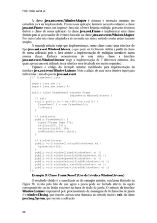 Prof. Peter Jandl Jr.


         A classe java.awt.event.WindowAdapter é abstrata e necessita portanto ser
estendida para ser implementada. Como nossa aplicação também necessita estender a classe
java.awt.Frame temos um impasse: Java não oferece herança múltipla, portanto devemos
derivar a classe de nossa aplicação da classe java.awt.Frame e implementar uma classe
distinta para o processador de eventos baseado na classe java.awt.event.WindowAdapter.
Por outro lado esta classe adaptadora só necessita um único método sendo assim bastante
simples.
         A segunda solução exige que implementemos nossa classe como uma interface do
tipo java.awt.event.WindowListener, o que pode ser facilmente obtido a partir da classe
de nossa aplicação pois o Java admite a implementação de múltiplas interfaces numa
mesma classe. Embora necessitemos de uma única classe a interface
java.awt.event.WindowListener exige a implementação de 7 diferentes métodos, dos
quais apenas um será utilizado (esta interface será detalhada em seções seguintes).
         Vejamos o código do exemplo anterior modificado para implementação da
interface java.awt.event.WindowListener. Note a adição de uma nova diretiva import para
indicarmos o uso do pacote java.awt.event.
        // FrameDemo2.java

        import java.awt.*;
        import java.awt.event.*;

        public class FrameDemo2 extends Frame
                                implements WindowListener {
          // main
          static public void main(String args[]) {
            FrameDemo2 f = new FrameDemo2();
            f.show();
          }

            // construtor
            public FrameDemo2() {
              super("Frame Demo 2");
              setSize(320, 240);
              setLocation(50, 50);
              addWindowListener(this);
            }

            // WindowListener
            public void windowClosing(WindowEvent e) {
              System.exit(0);
            }
            public void windowClosed(WindowEvent e) {}
            public void windowIconified(WindowEvent e) {}
            public void windowOpened(WindowEvent e) {}
            public void windowDeiconified(WindowEvent e) {}
            public void windowActivated(WindowEvent e) {}
            public void windowDeactivated(WindowEvent e) {}
        }
        Exemplo 51 Classe FrameDemo2 (Uso da Interface WindowListener)
        O resultado obtido é o semelhante ao do exemplo anterior, conforme ilustrado na
Figura 26, exceto pelo fato de que agora a janela pode ser fechada através da opção
correspondente ou do botão existente na barra de título da janela. O método da interface
WindowListener responsável pelo processamento da mensagem de fechamento de janela
é o windowClosing, que contêm apenas uma chamada ao método estático exit, da classe
java.lang.System, que encerra a aplicação.



88
 