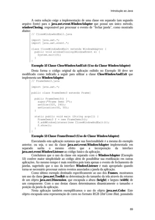 Introdução ao Java


        A outra solução exige a implementação de uma classe em separado (um segundo
arquivo fonte) para o java.awt.event.WindowAdapter que possui um único método,
windowClosing, responsável por processar o evento de “fechar janela”, como mostrado
abaixo:
       // CloseWindowAndExit.java

       import java.awt.*;
       import java.awt.event.*;

       class CloseWindowAndExit extends WindowAdapter {
         public void windowClosing(WindowEvent e) {
           System.exit(0);
         }
       }
       Exemplo 52 Classe CloseWindowAndExit (Uso da Classe WindowAdapter)
       Desta forma o código original da aplicação exibido no Exemplo 50 deve ser
modificado como indicado a seguir para utilizar a classe CloseWindowAndExit que
implementa um WindowAdapter.
       // FrameDemo3.java

       import java.awt.*;

       public class FrameDemo3 extends Frame{

           public FrameDemo3() {
             super("Frame Demo 3");
             setSize(320, 240);
             setLocation(50, 50);
           }

           static public void main (String args[]) {
             FrameDemo3 f = new FrameDemo3();
             f.addWindowListener(new CloseWindowAndExit());
             f.show();
           }
       }
       Exemplo 53 Classe FrameDemo3 (Uso de Classe WindowAdapter)
        Executando esta aplicação notamos que sua funcionalidade é a mesma do exemplo
anterior, ou seja, o uso da classe java.awt.event.WindowAdapter implementada em
separado surtiu o mesmo efeito que a incorporação da interface
java.awt.event.WindowListener ao código básico da aplicação.
        Concluímos que o uso da classe em separado com o WindowAdapter (Exemplo
53) confere maior simplicidade ao código além de possibilitar sua reutilização em outras
aplicações. Ao mesmo tempo é mais restritiva pois trata apenas o evento de fechamento de
janelas, sugerindo que o uso da interface WindowListener é mais apropriado quando
torna-se necessário processar outros eventos associados a janela da aplicação.
        Como último exemplo destinado especificamente ao uso dos Frames, mostramos
um uso da classe java.awt.Toolkit na determinação do tamanho da tela através do retorno
de um objeto java.awt.Dimension, que encapsula a altura (height) e largura (width) de
um componente. Com o uso destas classes determinamos dinamicamente o tamanho e
posição da janela da aplicação.
        Nesta aplicação também exemplificamos o uso do objeto java.awt.Color. Este
objeto encapsula uma representação de cores no formato RGB (Red Green Blue), possuindo



                                                                                     89
 