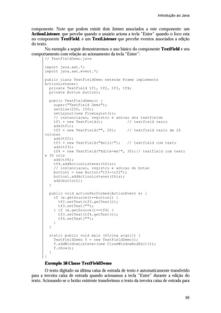 Introdução ao Java


componente. Note que podem existir dois listeners associados a este componente: um
ActionListener, que percebe quando o usuário aciona a tecla “Enter” quando o foco esta
no componente TextField, e um TextListener que percebe eventos associados a edição
do texto.
       No exemplo a seguir demostraremos o uso básico do componente TextField e seu
comportamento com relação ao acionamento da tecla “Enter”:
       // TextFieldDemo.java

       import java.awt.*;
       import java.awt.event.*;

       public class TextFieldDemo extends Frame implements
       ActionListener{
         private TextField tf1, tf2, tf3, tf4;
         private Button button1;

         public TextFieldDemo() {
           super("TextField Demo");
           setSize(250, 150);
           setLayout(new FlowLayout());
           // instanciacao, registro e adicao dos textfields
           tf1 = new TextField();           // textfield vazio
           add(tf1);
           tf2 = new TextField("", 20);     // textfield vazio de 20
       colunas
           add(tf2);
           tf3 = new TextField("Hello!");   // textfield com texto
           add(tf3);
           tf4 = new TextField("Edite-me!", 30);// textfield com texto
       e 30 cols
           add(tf4);
           tf4.addActionListener(this);
           // instanciacao, registro e adicao do botao
           button1 = new Button("tf3->tf2");
           button1.addActionListener(this);
           add(button1);
         }

           public void actionPerformed(ActionEvent e) {
             if (e.getSource()==button1) {
               tf2.setText(tf3.getText());
               tf3.setText("");
             } if (e.getSource()==tf4) {
               tf3.setText(tf4.getText());
               tf4.setText("");
             }
           }

           static public void main (String args[]) {
             TextFieldDemo f = new TextFieldDemo();
             f.addWindowListener(new CloseWindowAndExit());
             f.show();
           }
       }
       Exemplo 58 Classe TextFieldDemo
        O texto digitado na última caixa de entrada de texto é automaticamente transferido
para a terceira caixa de entrada quando acionamos a tecla “Enter” durante a edição do
texto. Acionando-se o botão existente transferimos o texto da terceira caixa de entrada para


                                                                                         95
 