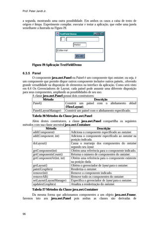 Prof. Peter Jandl Jr.


a segunda, mostrando uma outra possibilidade. Em ambos os casos a caixa de texto de
origem é limpa. Experimente compilar, executar e testar a aplicação, que exibe uma janela
semelhante a ilustrada na Figura 29.




        Figura 29 Aplicação TextFieldDemo

6.3.5 Panel
        O componente java.awt.Panel ou Painel é um componente tipo container, ou seja, é
um componente que permite dispor outros componente inclusive outros painéis., oferendo
grande versatilidade na disposição de elementos na interface da aplicação. Como será visto
em 6.4 Os Gerenciadores de Layout, cada painel pode assumir uma diferente disposição
para seus componentes, ampliando as possibilidades de seu uso.
        A classe java.awt.Panel possui dois construtores:
                 Método                                  Descrição
        Panel()                   Constrói um painel com o alinhamento default
                                  (FlowLayout).
        Panel(LayoutManager) Constrói um painel com o alinhamento especificado.
        Tabela 26 Métodos da Classe java.awt.Panel
      Além destes construtores, a classe java.awt.Panel compartilha os seguintes
métodos com sua classe ancestral java.awt.Container.
                 Método                                      Descrição
       add(Component)                 Adiciona o componente especificado ao container.
       add(Component, int)            Adiciona o componente especificado ao container na
                                      posição indicada.
       doLayout()                     Causa o rearranjo dos componentes do container
                                      segundo seu layout.
       getComponent(int)              Obtêm uma referência para o componente indicado.
       getComponentsCount()           Retorna o número de componentes do container.
       getComponentAt(int, int)       Obtêm uma referência para o componente existente
                                      na posição dada.
       getLayout()                    Obtêm o gerenciador de layout para o container.
       paint(Graphics)                Renderiza o container.
       remove(int)                    Remove o componente indicado.
       removeAll()                    Remove todo os componentes do container.
       setLayout(LayoutManager) Especifica o gerenciador de layout para o container.
       updates(Graphics)              Atualiza a renderização do container.
        Tabela 27 Métodos da Classe java.awt.Container
       Da mesma forma que adicionamos componentes a um objeto java.awt.Frame,
faremos isto aos java.awt.Panel pois ambas as classes são derivadas de



96
 