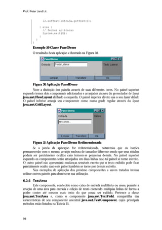 Prof. Peter Jandl Jr.


                 l2.setText(entrada.getText());

                } else {
                  // fechar aplicacao
                  System.exit(0);
                }
            }
        }
        Exemplo 59 Classe PanelDemo
        O resultado desta aplicação é ilustrado na Figura 30.




        Figura 30 Aplicação PanelDemo
       Note a distinção dos painéis através de suas diferentes cores. No painel superior
esquerdo temos dois componente adicionados e arranjados através do gerenciador de layout
java.awt.FlowLayout alinhado a esquerda. O painel superior direito usa o seu layout default.
O painel inferior arranja seu componente como numa grade regular através do layout
java.awt.GridLayout.




        Figura 31 Aplicação PanelDemo Redimensionada
         Se a janela da aplicação for redimensionada, notaremos que os botões
permanecerão com o mesmo arranjo embora de tamanho diferente sendo que seus rótulos
podem ser parcialmente ocultos caso tornem-se pequenos demais. No painel superior
esquerdo os componentes serão arranjados em duas linhas caso tal painel se torne estreito.
O outro painel não apresentará mudanças sensíveis exceto que o texto exibido pode ficar
parcialmente oculto caso este painel também se torne por demais estreito.
         Nos exemplos de aplicação dos próximo componentes a serem tratados iremos
utilizar outros painéis para demostrar sua utilização.

6.3.6 TextArea
        Este componente, conhecido como caixa de entrada multilinha ou memo, permite a
criação de uma área para entrada e edição de texto contendo múltiplas linhas de forma a
poder conter até mesmo mais texto do que possa ser exibido. Pertence a classe
java.awt.TextArea e, como o componente java.awt.TextField, compartilha das
características de seu componente ancestral java.awt.TextComponent, cujos principais
métodos estão listados na Tabela 25.



98
 
