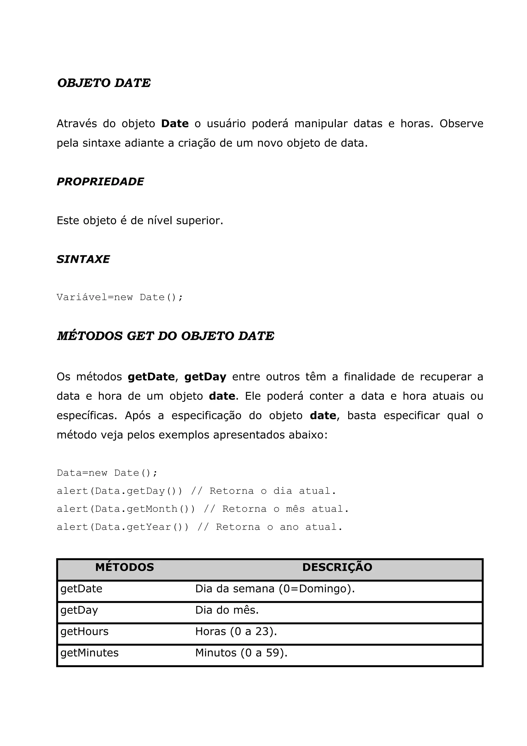 OBJETO DATE


Através do objeto Date o usuário poderá manipular datas e horas. Observe
pela sintaxe adiante a criação de um novo objeto de data.


PROPRIEDADE


Este objeto é de nível superior.


SINTAXE


Variável=new Date();


MÉTODOS GET DO OBJETO DATE


Os métodos getDate, getDay entre outros têm a finalidade de recuperar a
data e hora de um objeto date. Ele poderá conter a data e hora atuais ou
específicas. Após a especificação do objeto date, basta especificar qual o
método veja pelos exemplos apresentados abaixo:


Data=new Date();
alert(Data.getDay()) // Retorna o dia atual.
alert(Data.getMonth()) // Retorna o mês atual.
alert(Data.getYear()) // Retorna o ano atual.


       MÉTODOS                                DESCRIÇÃO

getDate                   Dia da semana (0=Domingo).

getDay                    Dia do mês.

getHours                  Horas (0 a 23).

getMinutes                Minutos (0 a 59).
 