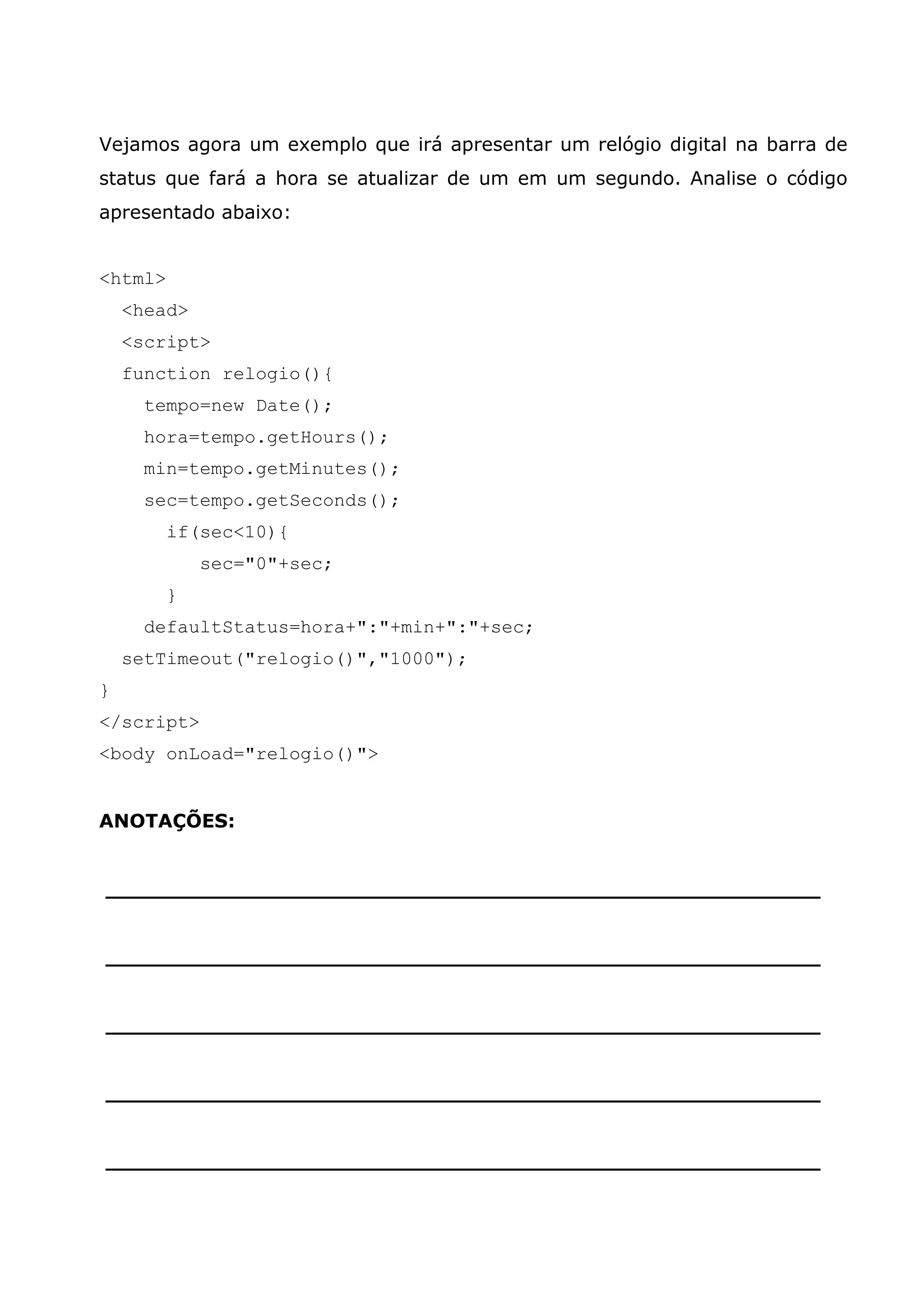 Vejamos agora um exemplo que irá apresentar um relógio digital na barra de
status que fará a hora se atualizar de um em um segundo. Analise o código
apresentado abaixo:


<html>
    <head>
    <script>
    function relogio(){
      tempo=new Date();
      hora=tempo.getHours();
      min=tempo.getMinutes();
      sec=tempo.getSeconds();
         if(sec<10){
             sec="0"+sec;
         }
      defaultStatus=hora+":"+min+":"+sec;
    setTimeout("relogio()","1000");
}
</script>
<body onLoad="relogio()">


ANOTAÇÕES:


______________________________________________________


______________________________________________________


______________________________________________________


______________________________________________________


______________________________________________________
 