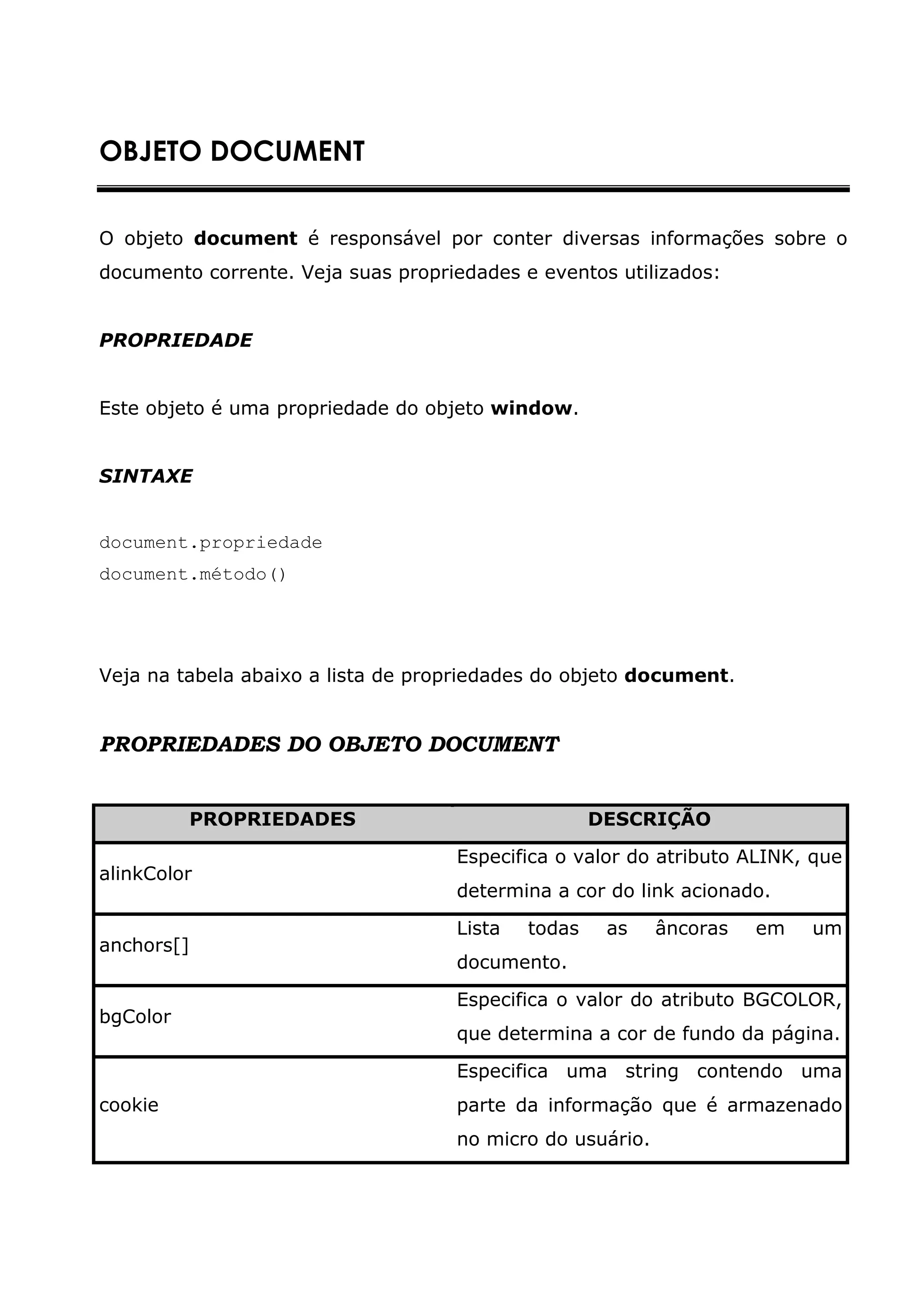 OBJETO DOCUMENT


O objeto document é responsável por conter diversas informações sobre o
documento corrente. Veja suas propriedades e eventos utilizados:


PROPRIEDADE


Este objeto é uma propriedade do objeto window.


SINTAXE


document.propriedade
document.método()




Veja na tabela abaixo a lista de propriedades do objeto document.


PROPRIEDADES DO OBJETO DOCUMENT


          PROPRIEDADES                              DESCRIÇÃO

                                    Especifica o valor do atributo ALINK, que
alinkColor
                                    determina a cor do link acionado.

                                    Lista   todas    as    âncoras   em   um
anchors[]
                                    documento.

                                    Especifica o valor do atributo BGCOLOR,
bgColor
                                    que determina a cor de fundo da página.

                                    Especifica uma string contendo uma
cookie                              parte da informação que é armazenado
                                    no micro do usuário.
 