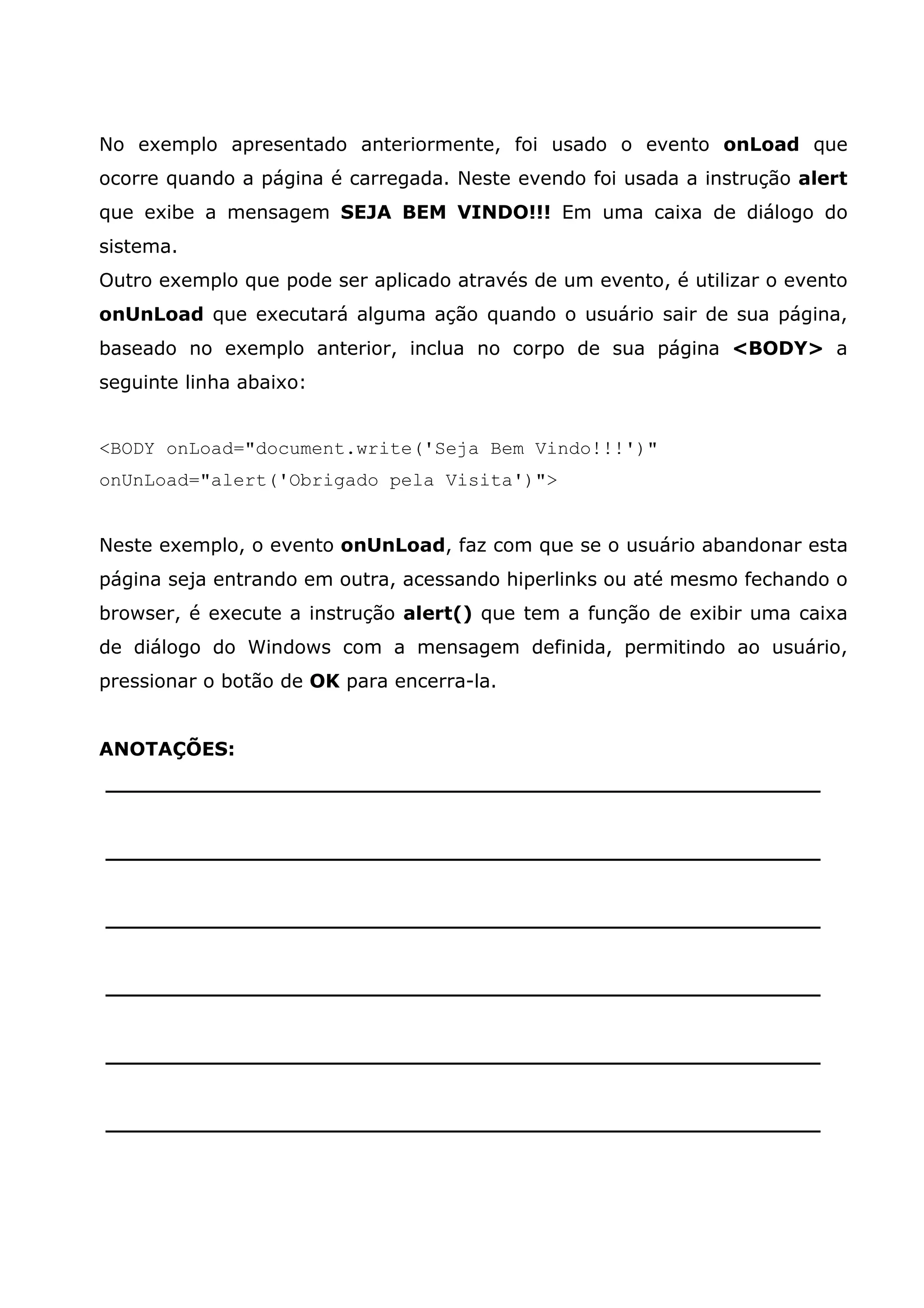 No exemplo apresentado anteriormente, foi usado o evento onLoad que
ocorre quando a página é carregada. Neste evendo foi usada a instrução alert
que exibe a mensagem SEJA BEM VINDO!!! Em uma caixa de diálogo do
sistema.
Outro exemplo que pode ser aplicado através de um evento, é utilizar o evento
onUnLoad que executará alguma ação quando o usuário sair de sua página,
baseado no exemplo anterior, inclua no corpo de sua página <BODY> a
seguinte linha abaixo:


<BODY onLoad="document.write('Seja Bem Vindo!!!')"
onUnLoad="alert('Obrigado pela Visita')">


Neste exemplo, o evento onUnLoad, faz com que se o usuário abandonar esta
página seja entrando em outra, acessando hiperlinks ou até mesmo fechando o
browser, é execute a instrução alert() que tem a função de exibir uma caixa
de diálogo do Windows com a mensagem definida, permitindo ao usuário,
pressionar o botão de OK para encerra-la.


ANOTAÇÕES:
______________________________________________________


______________________________________________________


______________________________________________________


______________________________________________________


______________________________________________________


______________________________________________________
 