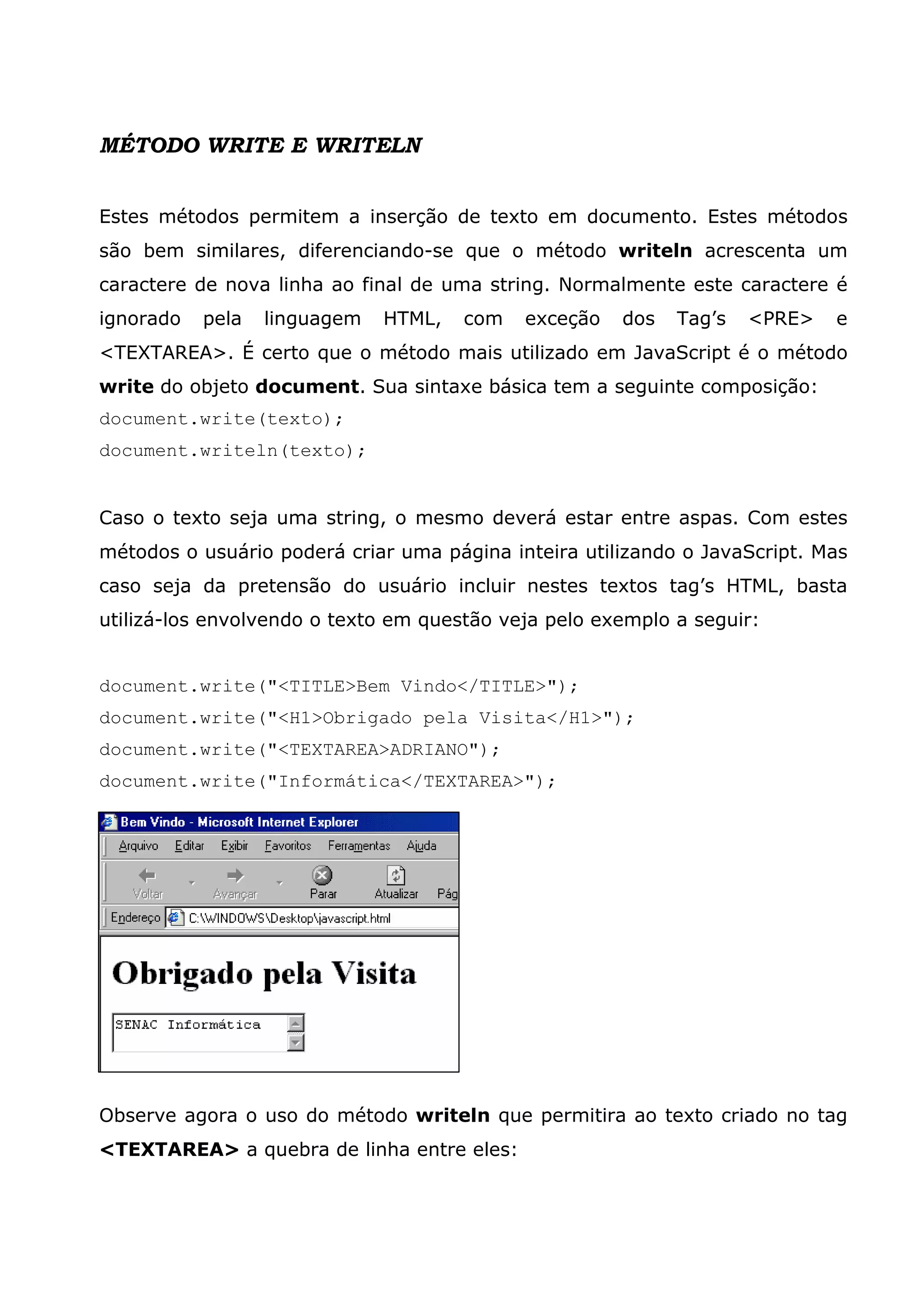 MÉTODO WRITE E WRITELN


Estes métodos permitem a inserção de texto em documento. Estes métodos
são bem similares, diferenciando-se que o método writeln acrescenta um
caractere de nova linha ao final de uma string. Normalmente este caractere é
ignorado   pela   linguagem   HTML,   com   exceção   dos   Tag’s   <PRE>   e
<TEXTAREA>. É certo que o método mais utilizado em JavaScript é o método
write do objeto document. Sua sintaxe básica tem a seguinte composição:
document.write(texto);
document.writeln(texto);


Caso o texto seja uma string, o mesmo deverá estar entre aspas. Com estes
métodos o usuário poderá criar uma página inteira utilizando o JavaScript. Mas
caso seja da pretensão do usuário incluir nestes textos tag’s HTML, basta
utilizá-los envolvendo o texto em questão veja pelo exemplo a seguir:


document.write("<TITLE>Bem Vindo</TITLE>");
document.write("<H1>Obrigado pela Visita</H1>");
document.write("<TEXTAREA>ADRIANO");
document.write("Informática</TEXTAREA>");




Observe agora o uso do método writeln que permitira ao texto criado no tag
<TEXTAREA> a quebra de linha entre eles:
 