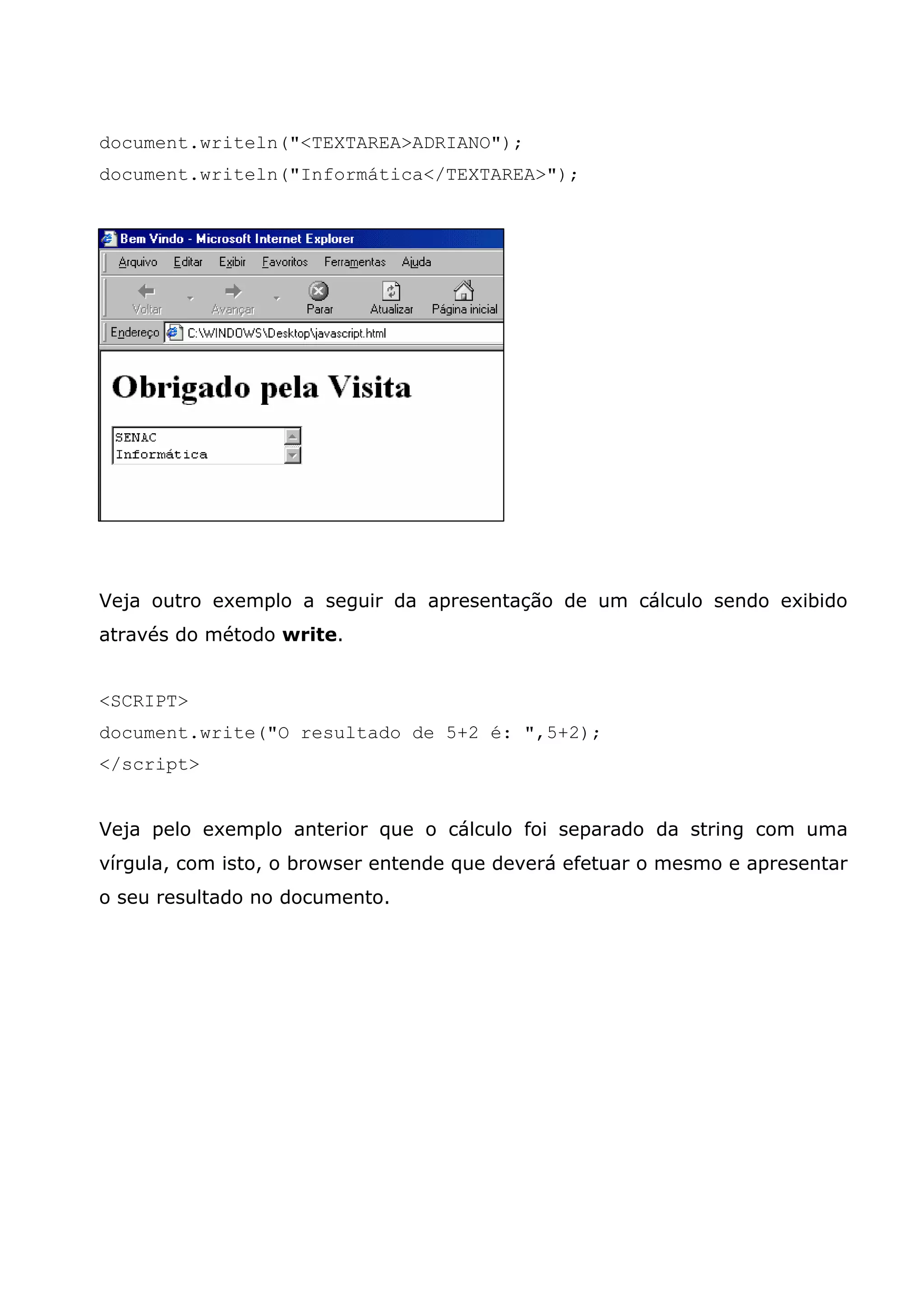 document.writeln("<TEXTAREA>ADRIANO");
document.writeln("Informática</TEXTAREA>");




Veja outro exemplo a seguir da apresentação de um cálculo sendo exibido
através do método write.


<SCRIPT>
document.write("O resultado de 5+2 é: ",5+2);
</script>


Veja pelo exemplo anterior que o cálculo foi separado da string com uma
vírgula, com isto, o browser entende que deverá efetuar o mesmo e apresentar
o seu resultado no documento.
 