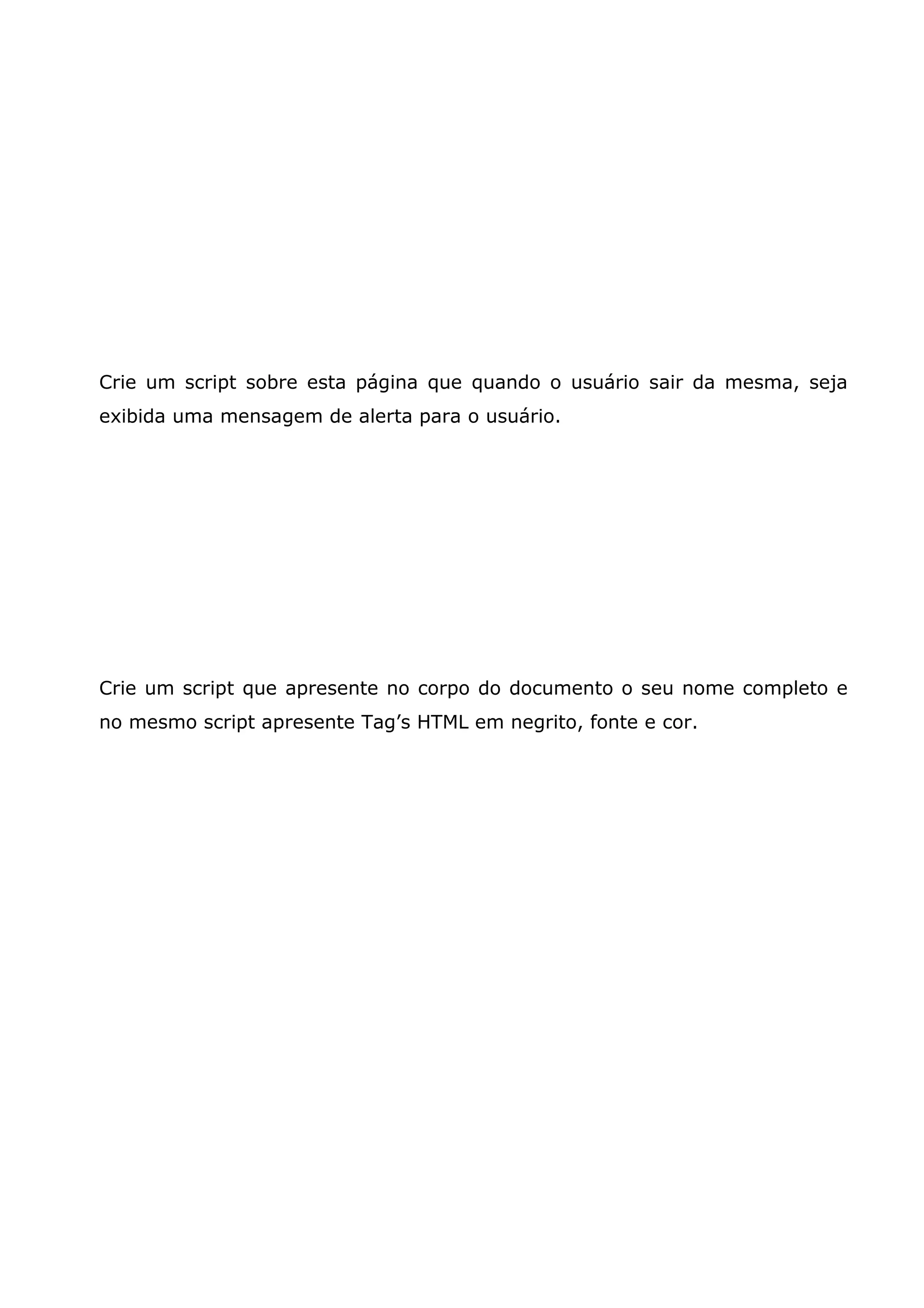 Crie um script sobre esta página que quando o usuário sair da mesma, seja
exibida uma mensagem de alerta para o usuário.




Crie um script que apresente no corpo do documento o seu nome completo e
no mesmo script apresente Tag’s HTML em negrito, fonte e cor.
 