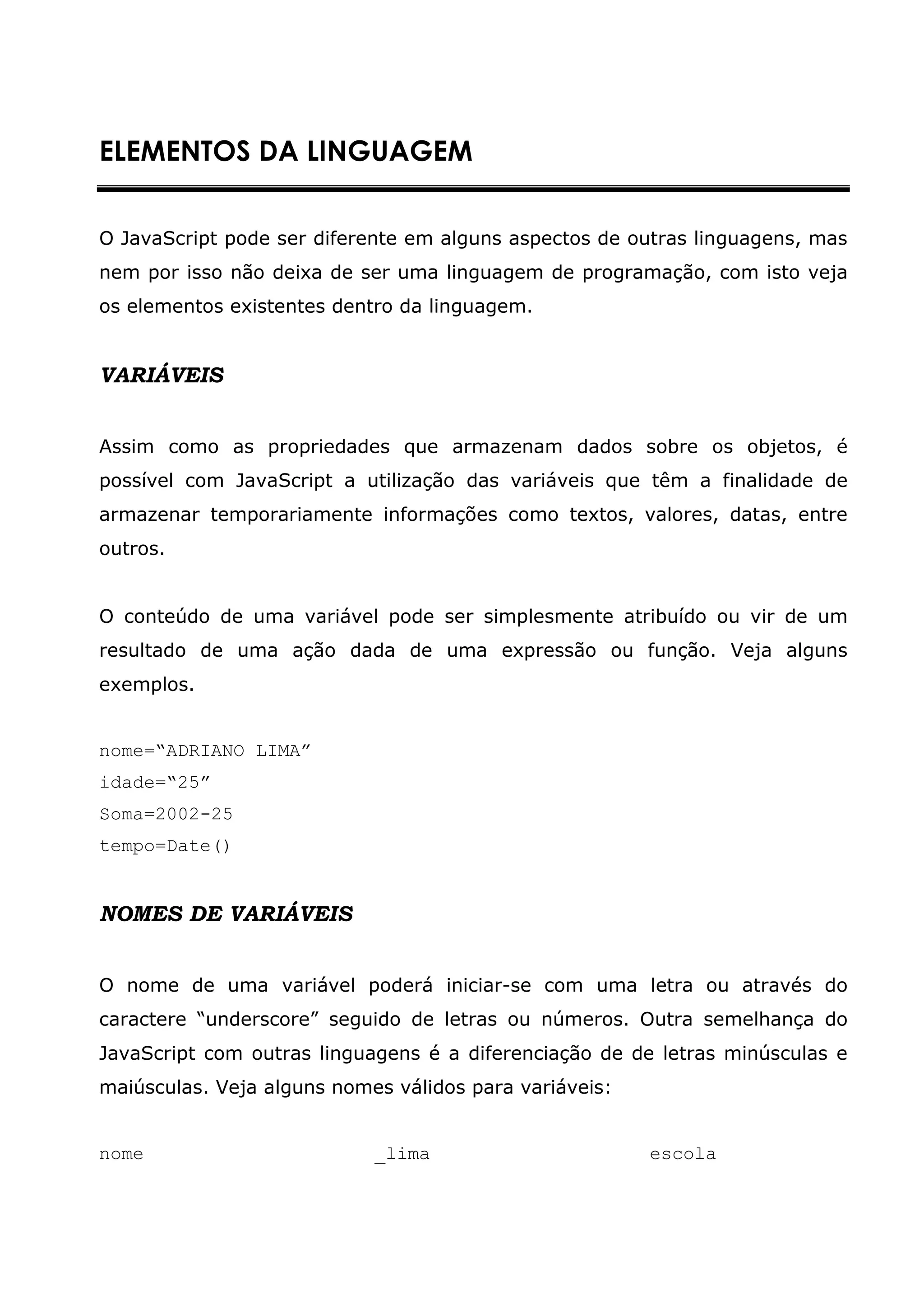 ELEMENTOS DA LINGUAGEM


O JavaScript pode ser diferente em alguns aspectos de outras linguagens, mas
nem por isso não deixa de ser uma linguagem de programação, com isto veja
os elementos existentes dentro da linguagem.


VARIÁVEIS


Assim como as propriedades que armazenam dados sobre os objetos, é
possível com JavaScript a utilização das variáveis que têm a finalidade de
armazenar temporariamente informações como textos, valores, datas, entre
outros.


O conteúdo de uma variável pode ser simplesmente atribuído ou vir de um
resultado de uma ação dada de uma expressão ou função. Veja alguns
exemplos.


nome=“ADRIANO LIMA”
idade=“25”
Soma=2002-25
tempo=Date()


NOMES DE VARIÁVEIS


O nome de uma variável poderá iniciar-se com uma letra ou através do
caractere “underscore” seguido de letras ou números. Outra semelhança do
JavaScript com outras linguagens é a diferenciação de de letras minúsculas e
maiúsculas. Veja alguns nomes válidos para variáveis:


nome                        _lima                       escola
 