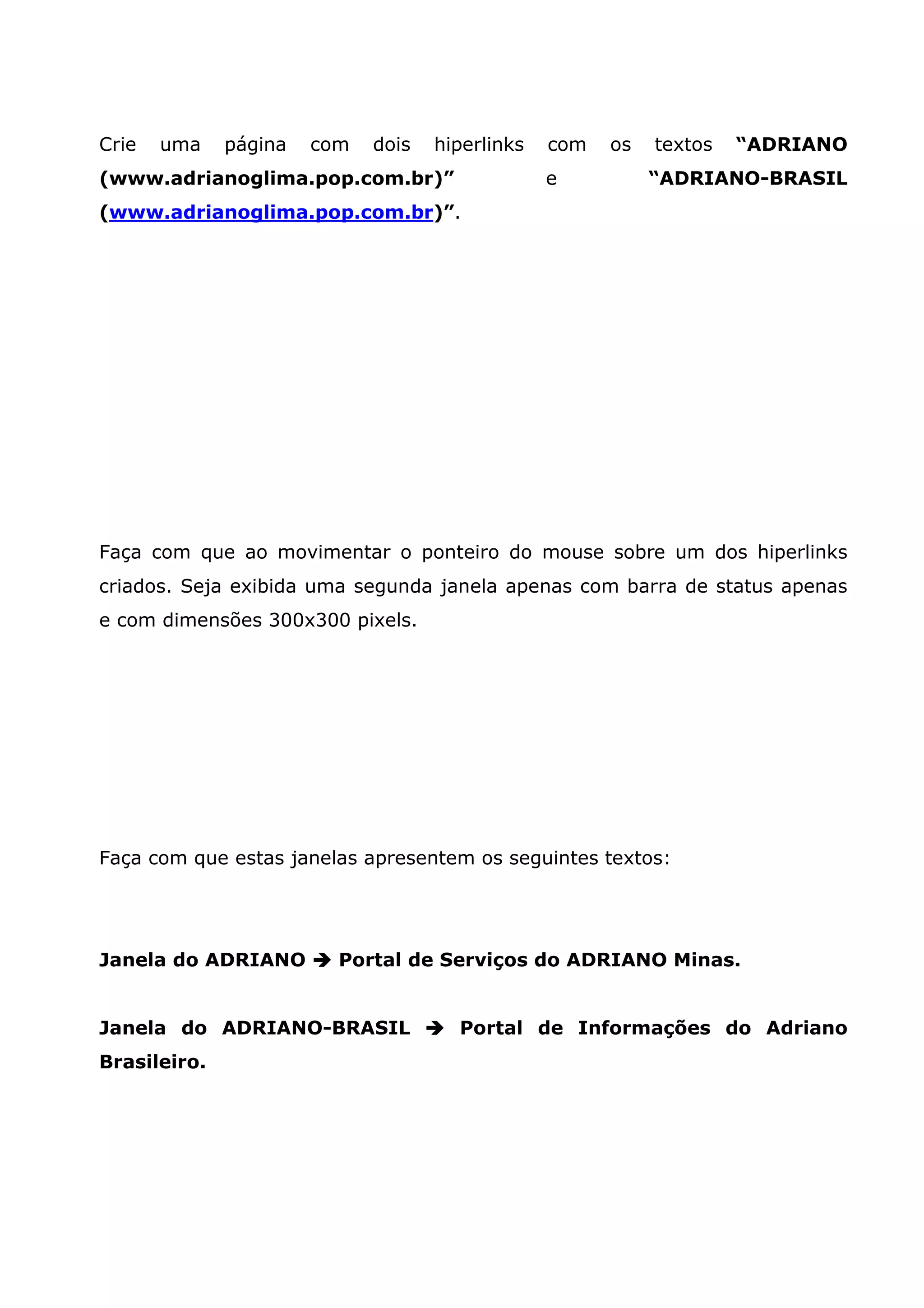 Crie   uma    página   com   dois   hiperlinks   com   os   textos   “ADRIANO
(www.adrianoglima.pop.com.br)”                   e          “ADRIANO-BRASIL
(www.adrianoglima.pop.com.br)”.




Faça com que ao movimentar o ponteiro do mouse sobre um dos hiperlinks
criados. Seja exibida uma segunda janela apenas com barra de status apenas
e com dimensões 300x300 pixels.




Faça com que estas janelas apresentem os seguintes textos:




Janela do ADRIANO        Portal de Serviços do ADRIANO Minas.


Janela do ADRIANO-BRASIL              Portal de Informações do Adriano
Brasileiro.
 