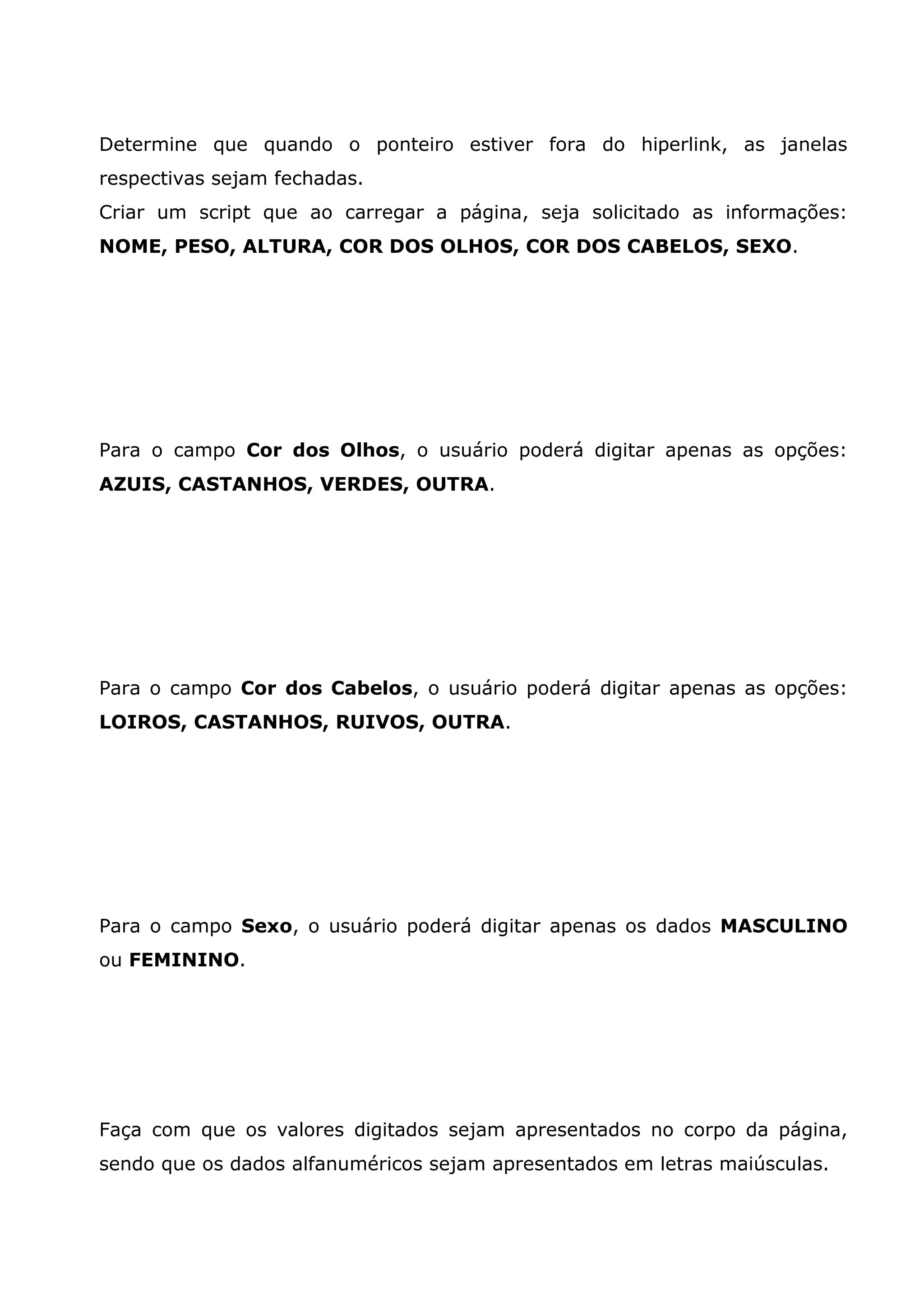 Determine que quando o ponteiro estiver fora do hiperlink, as janelas
respectivas sejam fechadas.
Criar um script que ao carregar a página, seja solicitado as informações:
NOME, PESO, ALTURA, COR DOS OLHOS, COR DOS CABELOS, SEXO.




Para o campo Cor dos Olhos, o usuário poderá digitar apenas as opções:
AZUIS, CASTANHOS, VERDES, OUTRA.




Para o campo Cor dos Cabelos, o usuário poderá digitar apenas as opções:
LOIROS, CASTANHOS, RUIVOS, OUTRA.




Para o campo Sexo, o usuário poderá digitar apenas os dados MASCULINO
ou FEMININO.




Faça com que os valores digitados sejam apresentados no corpo da página,
sendo que os dados alfanuméricos sejam apresentados em letras maiúsculas.
 