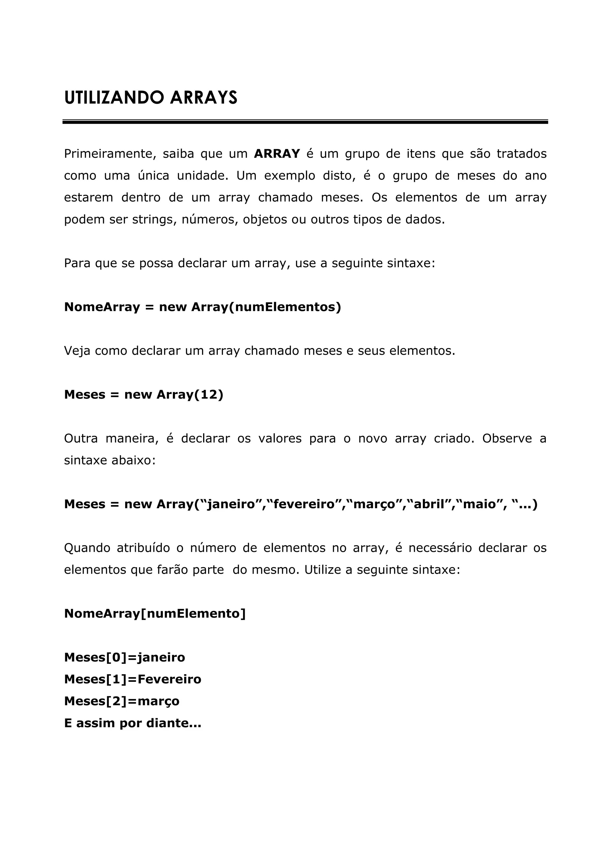 UTILIZANDO ARRAYS


Primeiramente, saiba que um ARRAY é um grupo de itens que são tratados
como uma única unidade. Um exemplo disto, é o grupo de meses do ano
estarem dentro de um array chamado meses. Os elementos de um array
podem ser strings, números, objetos ou outros tipos de dados.


Para que se possa declarar um array, use a seguinte sintaxe:


NomeArray = new Array(numElementos)


Veja como declarar um array chamado meses e seus elementos.


Meses = new Array(12)


Outra maneira, é declarar os valores para o novo array criado. Observe a
sintaxe abaixo:


Meses = new Array(“janeiro”,“fevereiro”,“março”,“abril”,“maio”, “...)


Quando atribuído o número de elementos no array, é necessário declarar os
elementos que farão parte do mesmo. Utilize a seguinte sintaxe:


NomeArray[numElemento]


Meses[0]=janeiro
Meses[1]=Fevereiro
Meses[2]=março
E assim por diante...
 