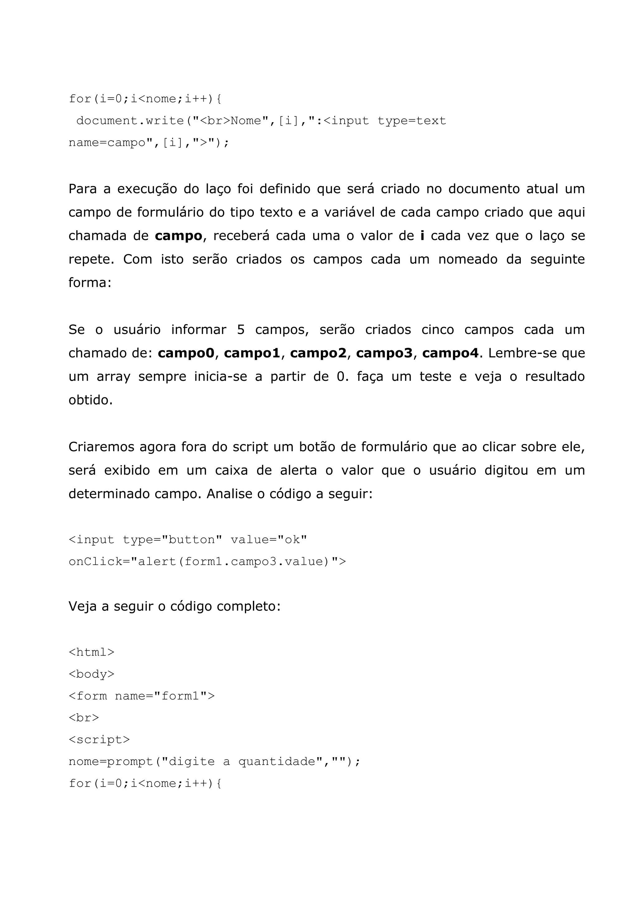for(i=0;i<nome;i++){
 document.write("<br>Nome",[i],":<input type=text
name=campo",[i],">");


Para a execução do laço foi definido que será criado no documento atual um
campo de formulário do tipo texto e a variável de cada campo criado que aqui
chamada de campo, receberá cada uma o valor de i cada vez que o laço se
repete. Com isto serão criados os campos cada um nomeado da seguinte
forma:


Se o usuário informar 5 campos, serão criados cinco campos cada um
chamado de: campo0, campo1, campo2, campo3, campo4. Lembre-se que
um array sempre inicia-se a partir de 0. faça um teste e veja o resultado
obtido.


Criaremos agora fora do script um botão de formulário que ao clicar sobre ele,
será exibido em um caixa de alerta o valor que o usuário digitou em um
determinado campo. Analise o código a seguir:


<input type="button" value="ok"
onClick="alert(form1.campo3.value)">


Veja a seguir o código completo:


<html>
<body>
<form name="form1">
<br>
<script>
nome=prompt("digite a quantidade","");
for(i=0;i<nome;i++){
 