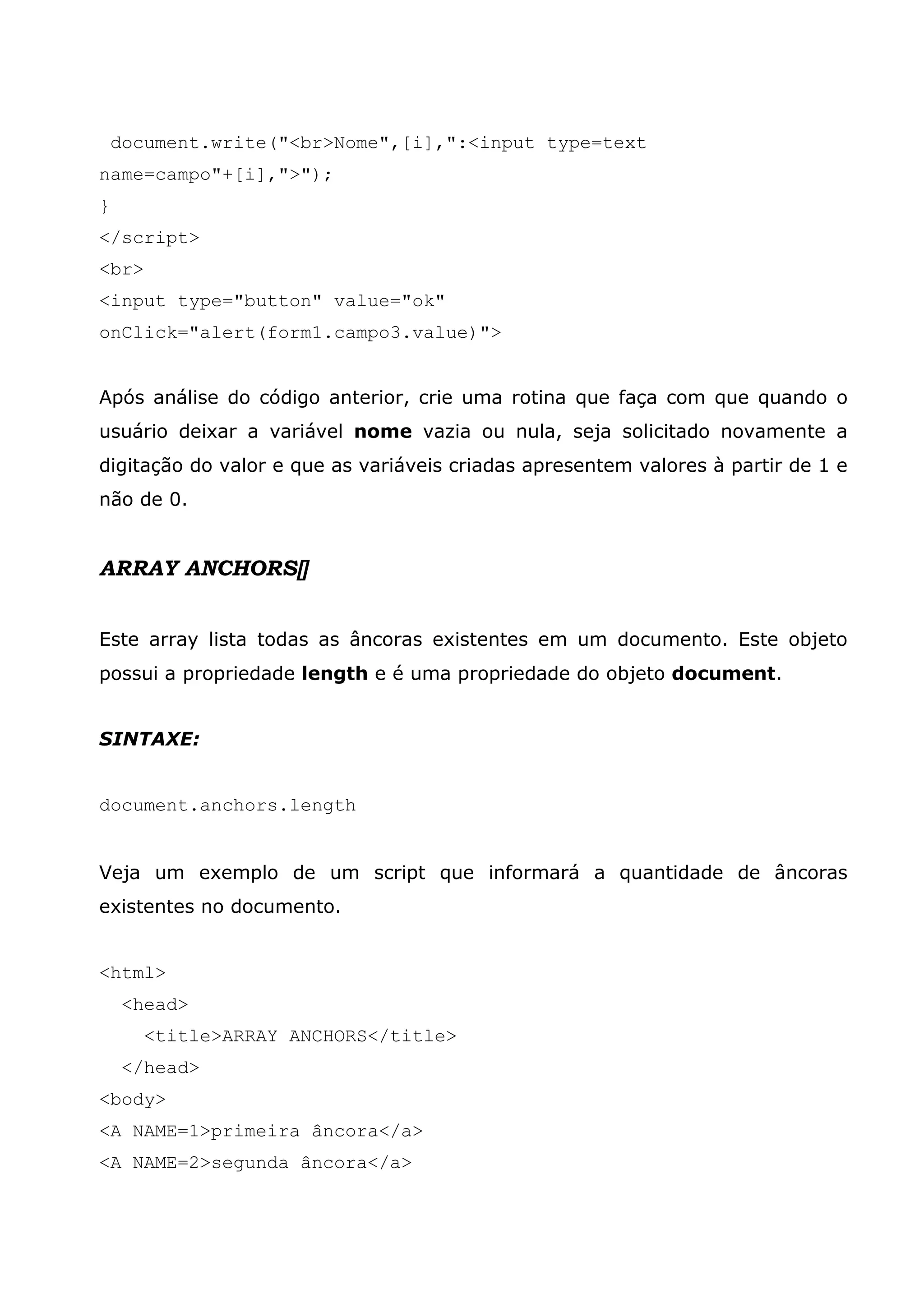 document.write("<br>Nome",[i],":<input type=text
name=campo"+[i],">");
}
</script>
<br>
<input type="button" value="ok"
onClick="alert(form1.campo3.value)">


Após análise do código anterior, crie uma rotina que faça com que quando o
usuário deixar a variável nome vazia ou nula, seja solicitado novamente a
digitação do valor e que as variáveis criadas apresentem valores à partir de 1 e
não de 0.


ARRAY ANCHORS[]


Este array lista todas as âncoras existentes em um documento. Este objeto
possui a propriedade length e é uma propriedade do objeto document.


SINTAXE:


document.anchors.length


Veja um exemplo de um script que informará a quantidade de âncoras
existentes no documento.


<html>
     <head>
       <title>ARRAY ANCHORS</title>
     </head>
<body>
<A NAME=1>primeira âncora</a>
<A NAME=2>segunda âncora</a>
 