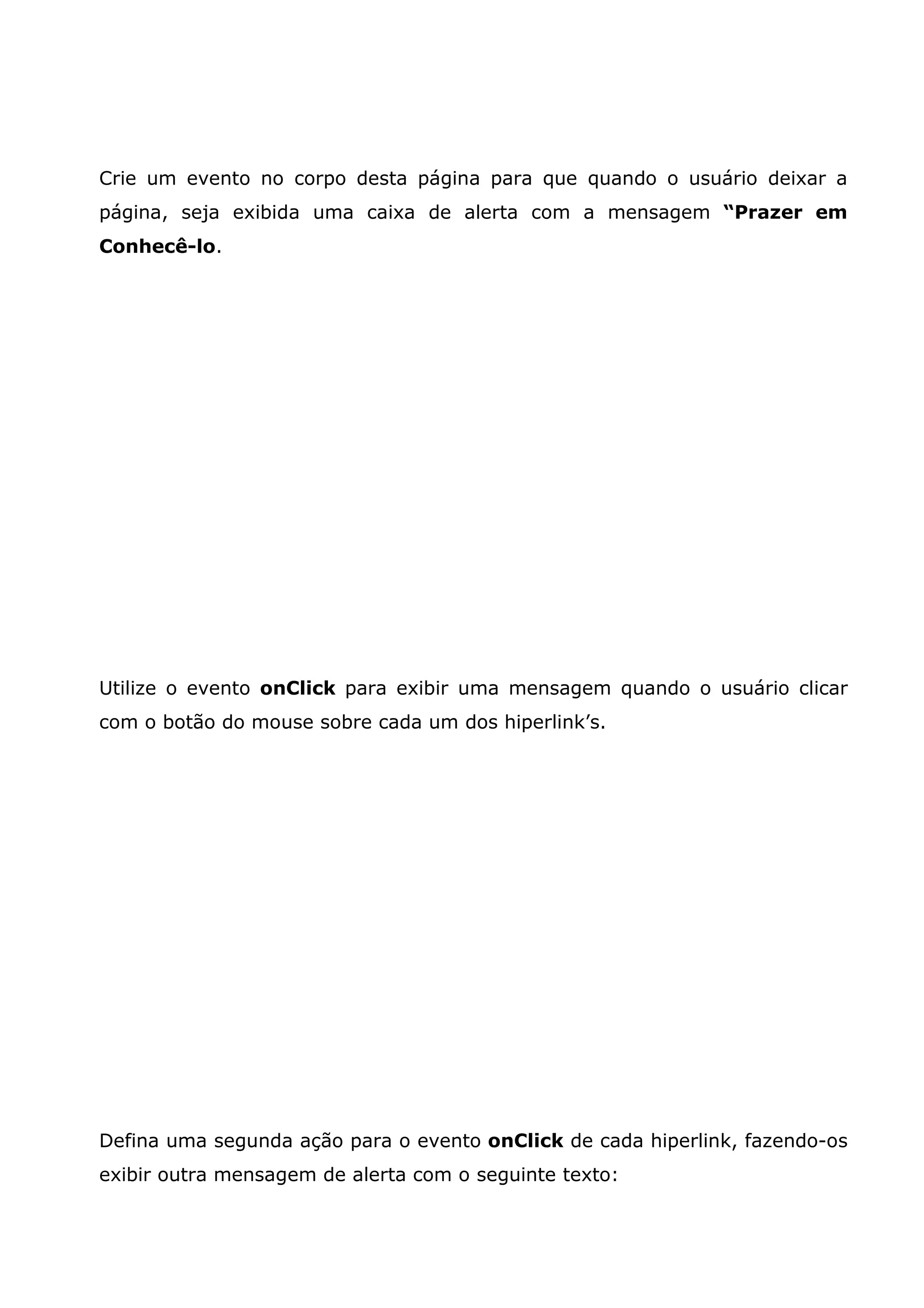 Crie um evento no corpo desta página para que quando o usuário deixar a
página, seja exibida uma caixa de alerta com a mensagem “Prazer em
Conhecê-lo.




Utilize o evento onClick para exibir uma mensagem quando o usuário clicar
com o botão do mouse sobre cada um dos hiperlink’s.




Defina uma segunda ação para o evento onClick de cada hiperlink, fazendo-os
exibir outra mensagem de alerta com o seguinte texto:
 