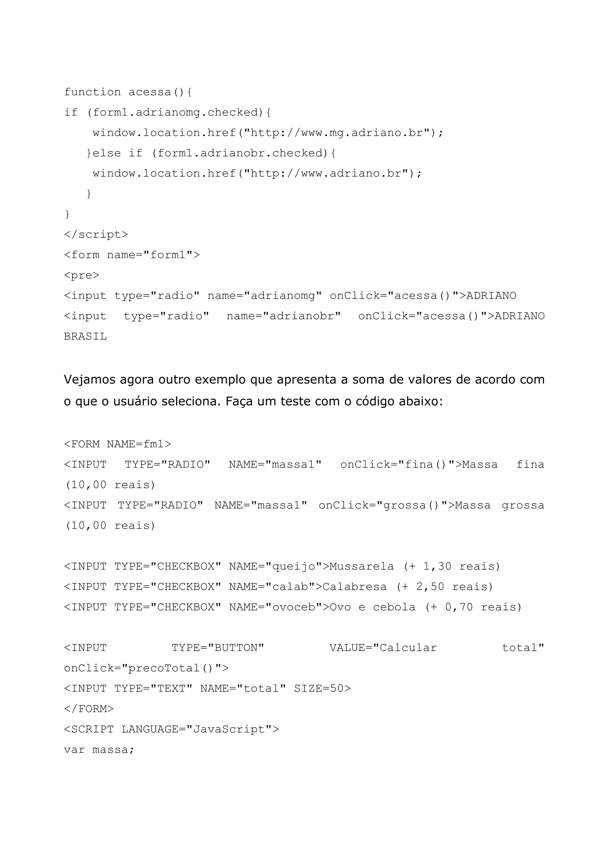 function acessa(){
if (form1.adrianomg.checked){
        window.location.href("http://www.mg.adriano.br");
    }else if (form1.adrianobr.checked){
        window.location.href("http://www.adriano.br");
    }
}
</script>
<form name="form1">
<pre>
<input type="radio" name="adrianomg" onClick="acessa()">ADRIANO
<input      type="radio"   name="adrianobr"    onClick="acessa()">ADRIANO
BRASIL


Vejamos agora outro exemplo que apresenta a soma de valores de acordo com
o que o usuário seleciona. Faça um teste com o código abaixo:


<FORM NAME=fm1>
<INPUT      TYPE="RADIO"   NAME="massa1"    onClick="fina()">Massa    fina
(10,00 reais)
<INPUT TYPE="RADIO" NAME="massa1" onClick="grossa()">Massa grossa
(10,00 reais)


<INPUT TYPE="CHECKBOX" NAME="queijo">Mussarela (+ 1,30 reais)
<INPUT TYPE="CHECKBOX" NAME="calab">Calabresa (+ 2,50 reais)
<INPUT TYPE="CHECKBOX" NAME="ovoceb">Ovo e cebola (+ 0,70 reais)


<INPUT            TYPE="BUTTON"            VALUE="Calcular           total"
onClick="precoTotal()">
<INPUT TYPE="TEXT" NAME="total" SIZE=50>
</FORM>
<SCRIPT LANGUAGE="JavaScript">
var massa;
 