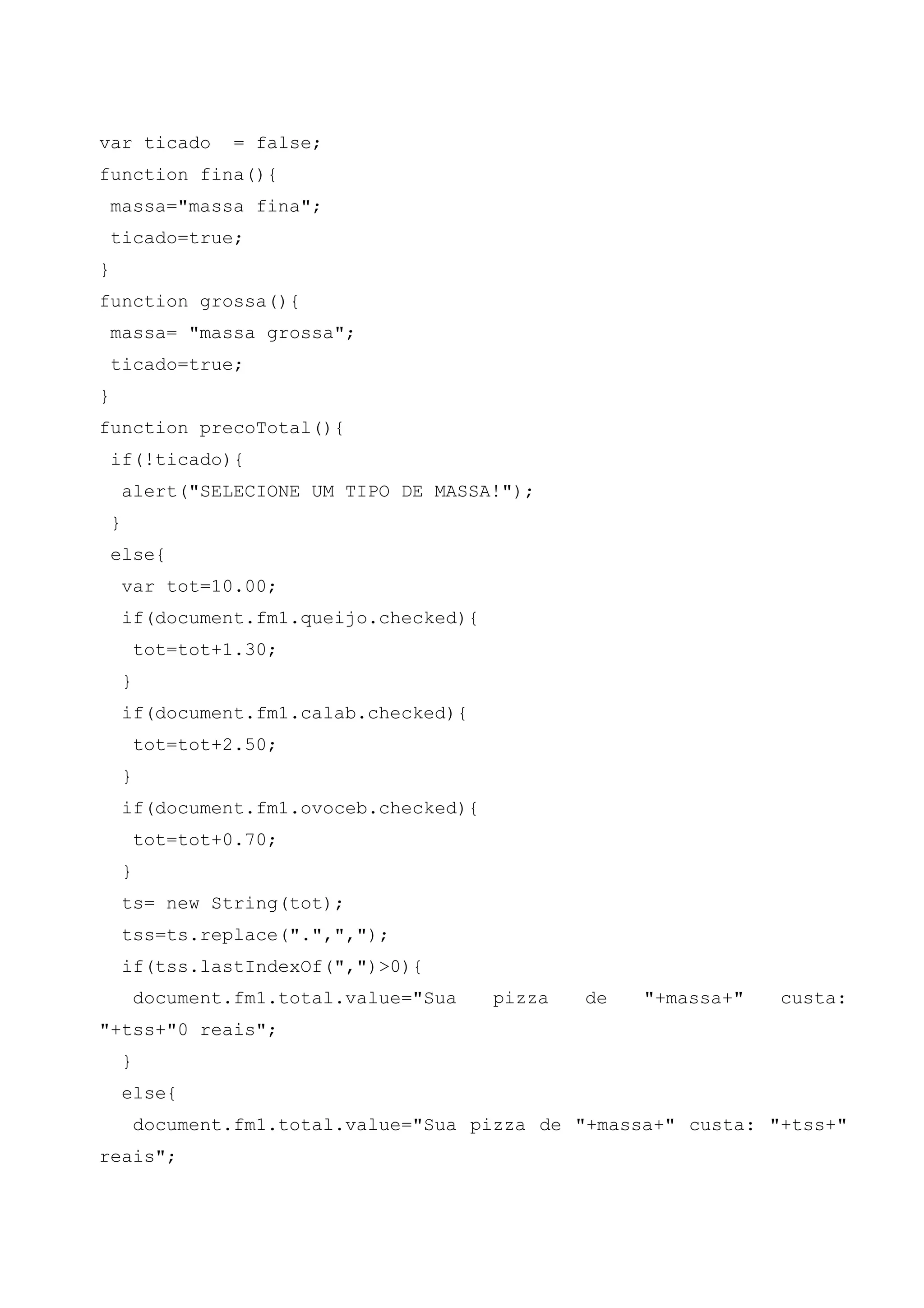 var ticado           = false;
function fina(){
    massa="massa fina";
    ticado=true;
}
function grossa(){
    massa= "massa grossa";
    ticado=true;
}
function precoTotal(){
    if(!ticado){
        alert("SELECIONE UM TIPO DE MASSA!");
    }
    else{
        var tot=10.00;
        if(document.fm1.queijo.checked){
            tot=tot+1.30;
        }
        if(document.fm1.calab.checked){
            tot=tot+2.50;
        }
        if(document.fm1.ovoceb.checked){
            tot=tot+0.70;
        }
        ts= new String(tot);
        tss=ts.replace(".",",");
        if(tss.lastIndexOf(",")>0){
            document.fm1.total.value="Sua   pizza   de   "+massa+"   custa:
"+tss+"0 reais";
        }
        else{
            document.fm1.total.value="Sua pizza de "+massa+" custa: "+tss+"
reais";
 