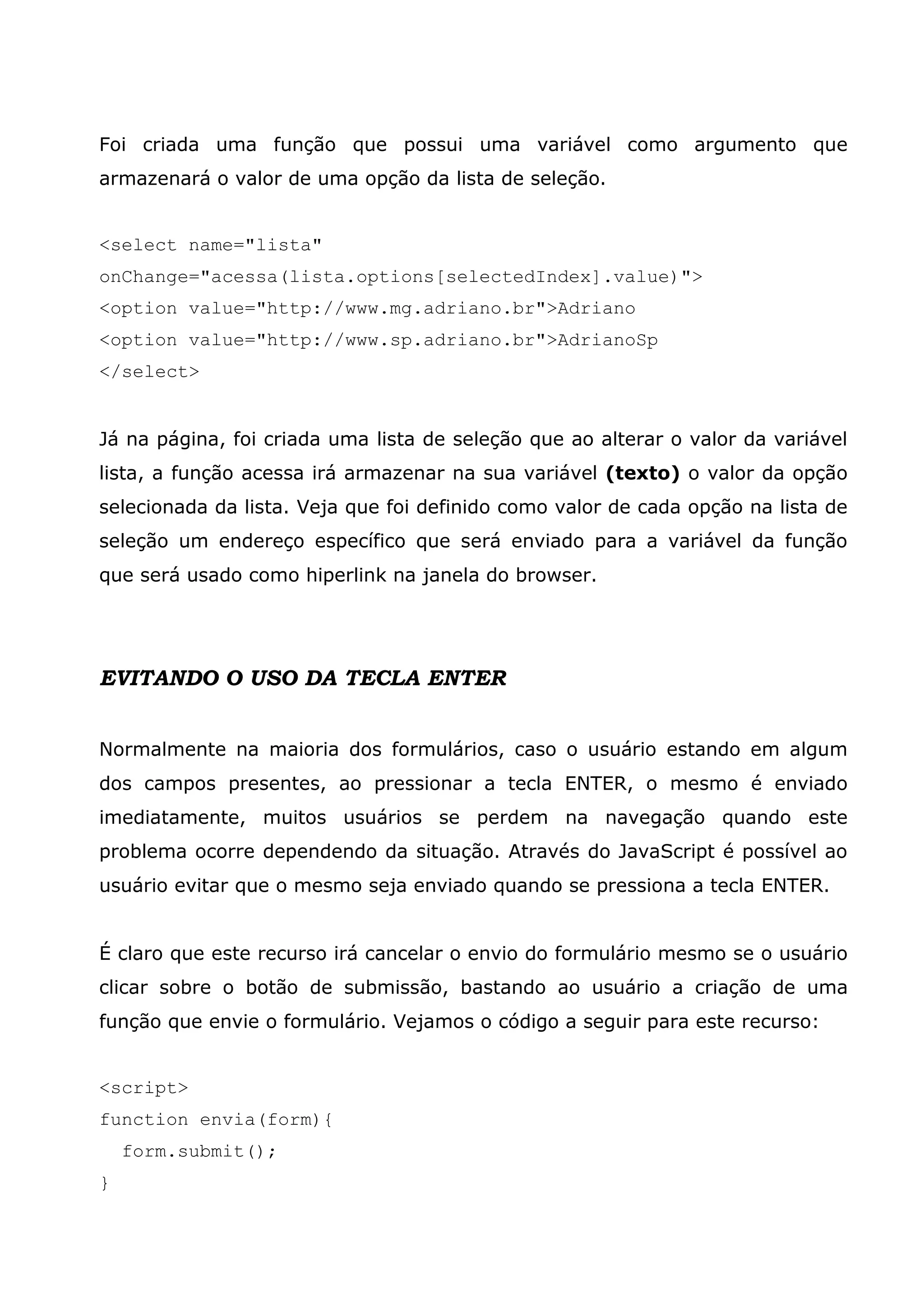 Foi criada uma função que possui uma variável como argumento que
armazenará o valor de uma opção da lista de seleção.


<select name="lista"
onChange="acessa(lista.options[selectedIndex].value)">
<option value="http://www.mg.adriano.br">Adriano
<option value="http://www.sp.adriano.br">AdrianoSp
</select>


Já na página, foi criada uma lista de seleção que ao alterar o valor da variável
lista, a função acessa irá armazenar na sua variável (texto) o valor da opção
selecionada da lista. Veja que foi definido como valor de cada opção na lista de
seleção um endereço específico que será enviado para a variável da função
que será usado como hiperlink na janela do browser.




EVITANDO O USO DA TECLA ENTER


Normalmente na maioria dos formulários, caso o usuário estando em algum
dos campos presentes, ao pressionar a tecla ENTER, o mesmo é enviado
imediatamente, muitos usuários se perdem na navegação quando este
problema ocorre dependendo da situação. Através do JavaScript é possível ao
usuário evitar que o mesmo seja enviado quando se pressiona a tecla ENTER.


É claro que este recurso irá cancelar o envio do formulário mesmo se o usuário
clicar sobre o botão de submissão, bastando ao usuário a criação de uma
função que envie o formulário. Vejamos o código a seguir para este recurso:


<script>
function envia(form){
    form.submit();
}
 