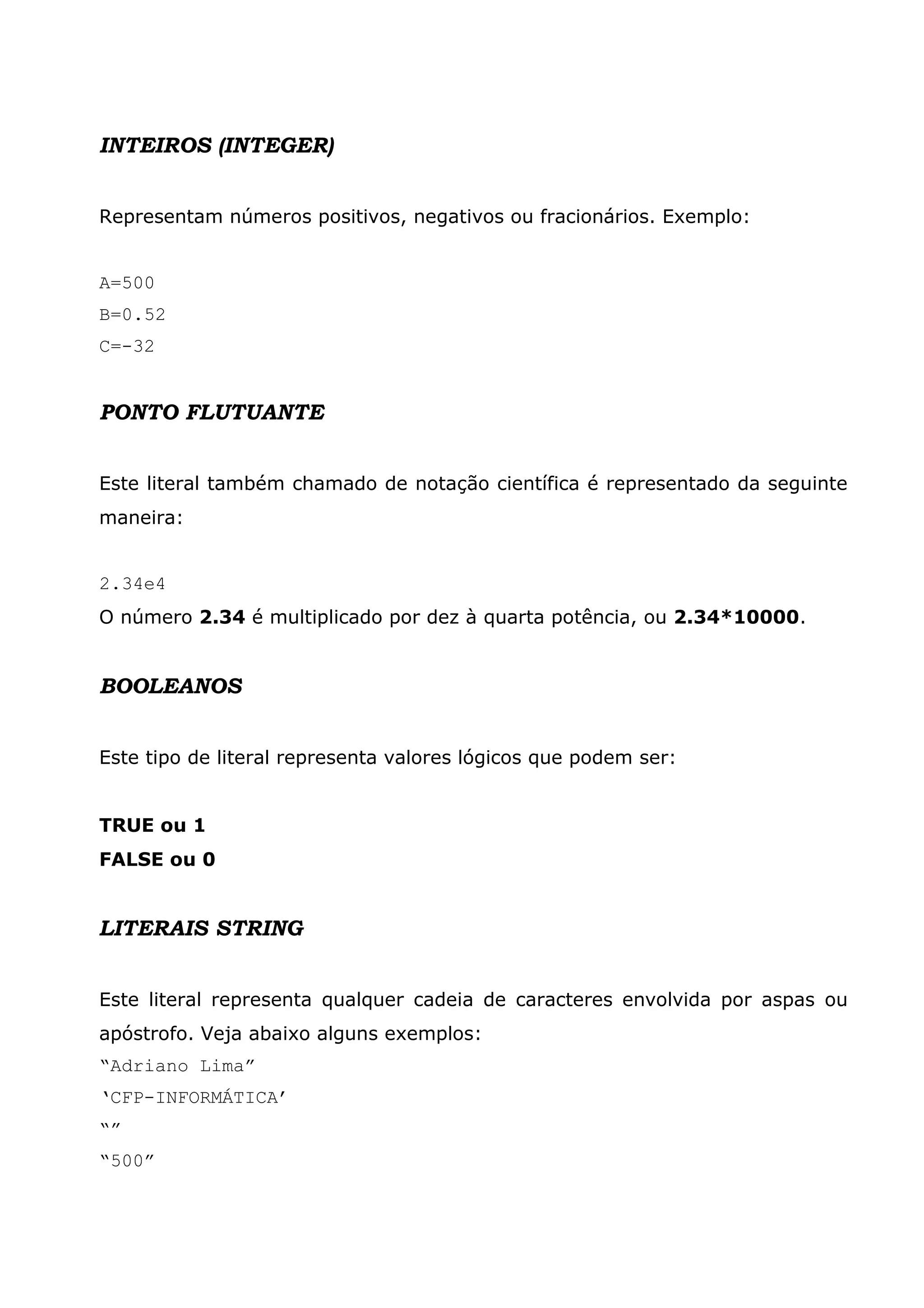 INTEIROS (INTEGER)


Representam números positivos, negativos ou fracionários. Exemplo:


A=500
B=0.52
C=-32


PONTO FLUTUANTE


Este literal também chamado de notação científica é representado da seguinte
maneira:


2.34e4
O número 2.34 é multiplicado por dez à quarta potência, ou 2.34*10000.


BOOLEANOS


Este tipo de literal representa valores lógicos que podem ser:


TRUE ou 1
FALSE ou 0


LITERAIS STRING


Este literal representa qualquer cadeia de caracteres envolvida por aspas ou
apóstrofo. Veja abaixo alguns exemplos:
“Adriano Lima”
‘CFP-INFORMÁTICA’
“”
“500”
 