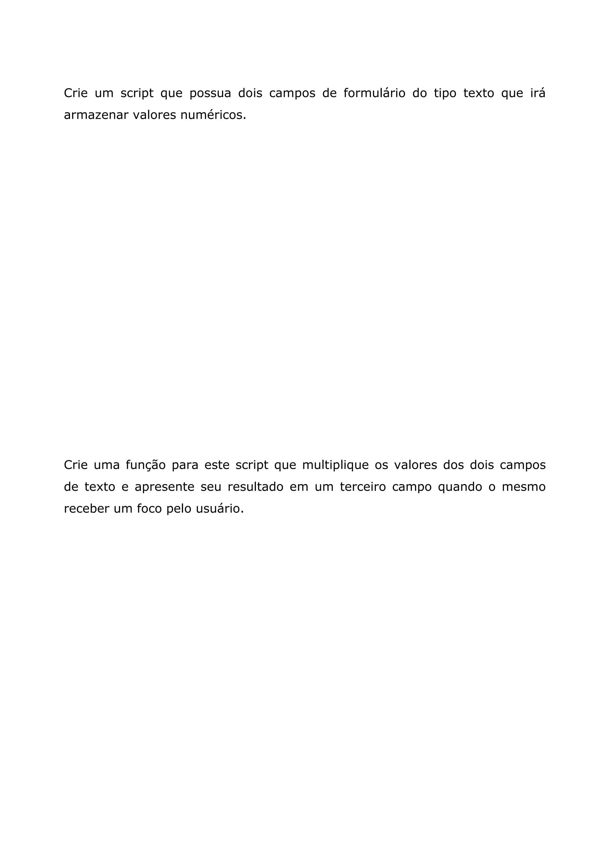 Crie um script que possua dois campos de formulário do tipo texto que irá
armazenar valores numéricos.




Crie uma função para este script que multiplique os valores dos dois campos
de texto e apresente seu resultado em um terceiro campo quando o mesmo
receber um foco pelo usuário.
 