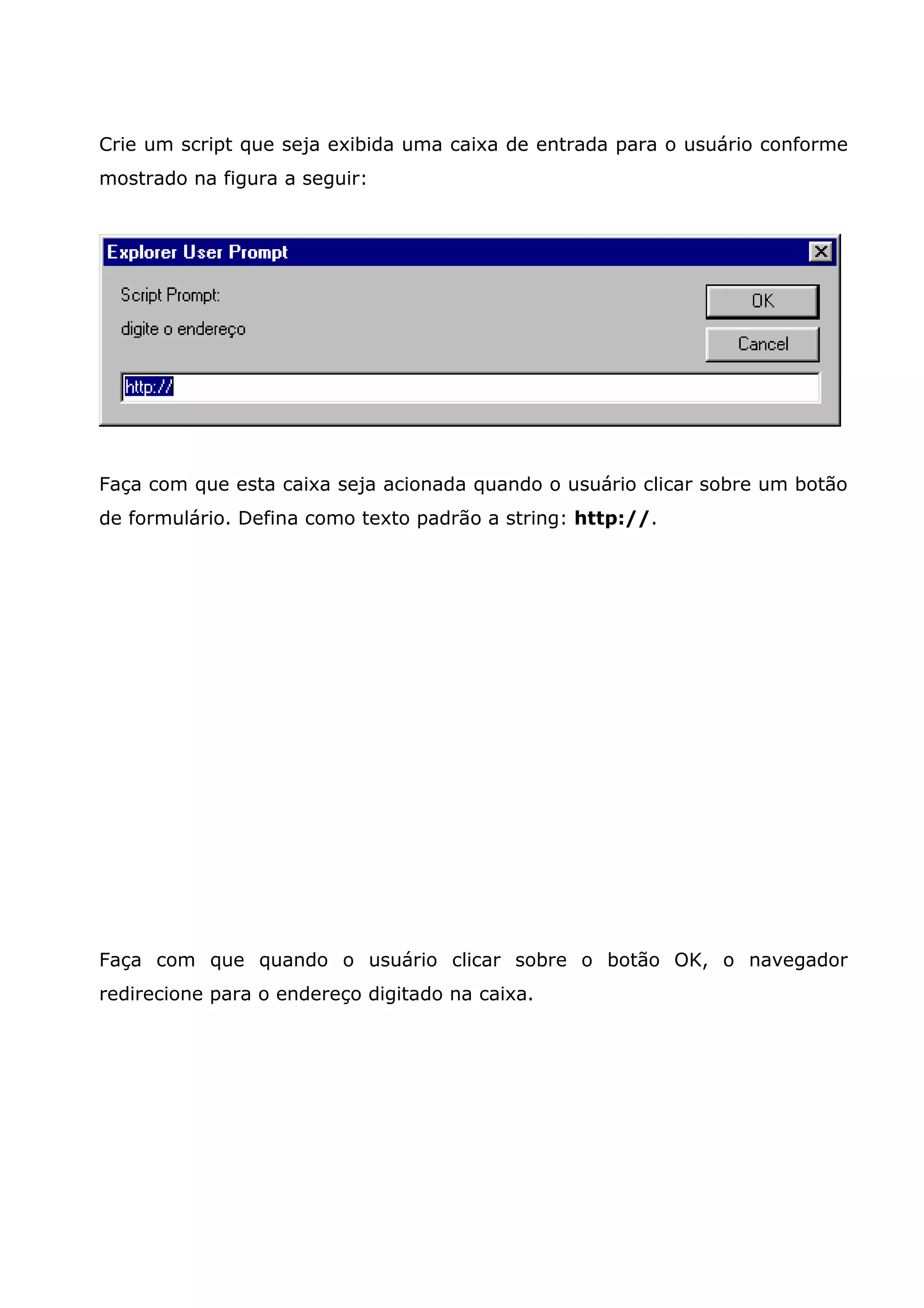 Crie um script que seja exibida uma caixa de entrada para o usuário conforme
mostrado na figura a seguir:




Faça com que esta caixa seja acionada quando o usuário clicar sobre um botão
de formulário. Defina como texto padrão a string: http://.




Faça com que quando o usuário clicar sobre o botão OK, o navegador
redirecione para o endereço digitado na caixa.
 