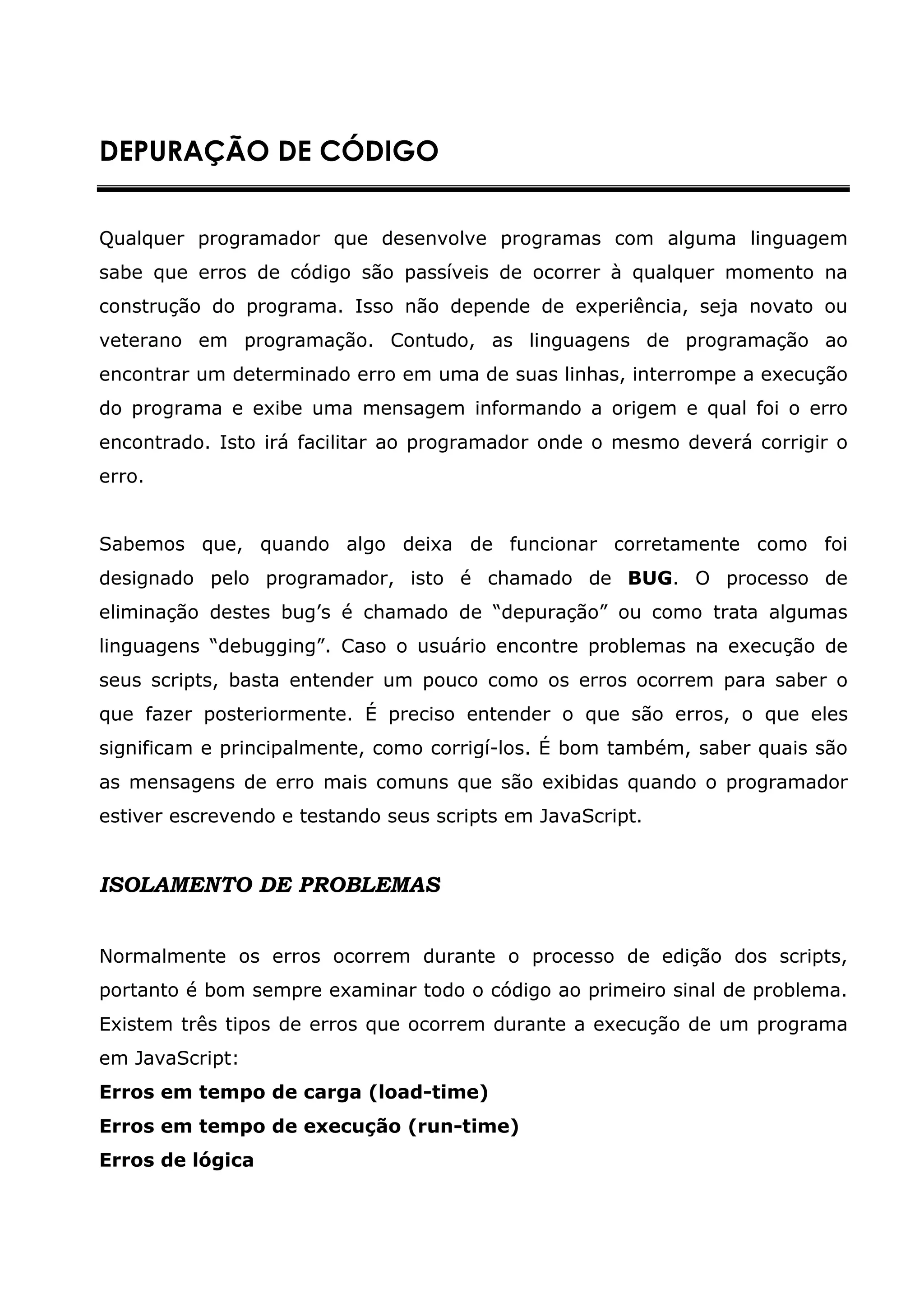 DEPURAÇÃO DE CÓDIGO


Qualquer programador que desenvolve programas com alguma linguagem
sabe que erros de código são passíveis de ocorrer à qualquer momento na
construção do programa. Isso não depende de experiência, seja novato ou
veterano em programação. Contudo, as linguagens de programação ao
encontrar um determinado erro em uma de suas linhas, interrompe a execução
do programa e exibe uma mensagem informando a origem e qual foi o erro
encontrado. Isto irá facilitar ao programador onde o mesmo deverá corrigir o
erro.


Sabemos que, quando algo deixa de funcionar corretamente como foi
designado pelo programador, isto é chamado de BUG. O processo de
eliminação destes bug’s é chamado de “depuração” ou como trata algumas
linguagens “debugging”. Caso o usuário encontre problemas na execução de
seus scripts, basta entender um pouco como os erros ocorrem para saber o
que fazer posteriormente. É preciso entender o que são erros, o que eles
significam e principalmente, como corrigí-los. É bom também, saber quais são
as mensagens de erro mais comuns que são exibidas quando o programador
estiver escrevendo e testando seus scripts em JavaScript.


ISOLAMENTO DE PROBLEMAS


Normalmente os erros ocorrem durante o processo de edição dos scripts,
portanto é bom sempre examinar todo o código ao primeiro sinal de problema.
Existem três tipos de erros que ocorrem durante a execução de um programa
em JavaScript:
Erros em tempo de carga (load-time)
Erros em tempo de execução (run-time)
Erros de lógica
 