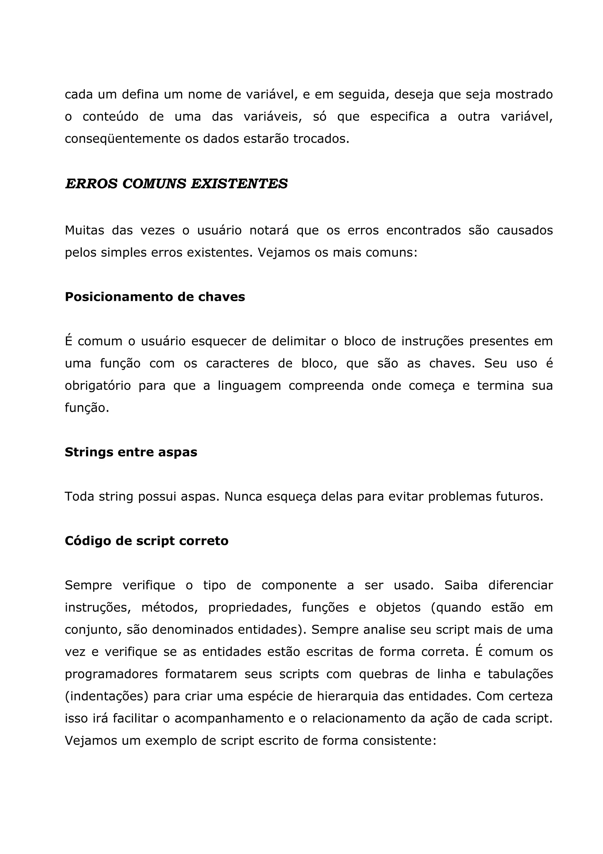 cada um defina um nome de variável, e em seguida, deseja que seja mostrado
o conteúdo de uma das variáveis, só que especifica a outra variável,
conseqüentemente os dados estarão trocados.


ERROS COMUNS EXISTENTES


Muitas das vezes o usuário notará que os erros encontrados são causados
pelos simples erros existentes. Vejamos os mais comuns:


Posicionamento de chaves


É comum o usuário esquecer de delimitar o bloco de instruções presentes em
uma função com os caracteres de bloco, que são as chaves. Seu uso é
obrigatório para que a linguagem compreenda onde começa e termina sua
função.


Strings entre aspas


Toda string possui aspas. Nunca esqueça delas para evitar problemas futuros.


Código de script correto


Sempre verifique o tipo de componente a ser usado. Saiba diferenciar
instruções, métodos, propriedades, funções e objetos (quando estão em
conjunto, são denominados entidades). Sempre analise seu script mais de uma
vez e verifique se as entidades estão escritas de forma correta. É comum os
programadores formatarem seus scripts com quebras de linha e tabulações
(indentações) para criar uma espécie de hierarquia das entidades. Com certeza
isso irá facilitar o acompanhamento e o relacionamento da ação de cada script.
Vejamos um exemplo de script escrito de forma consistente:
 
