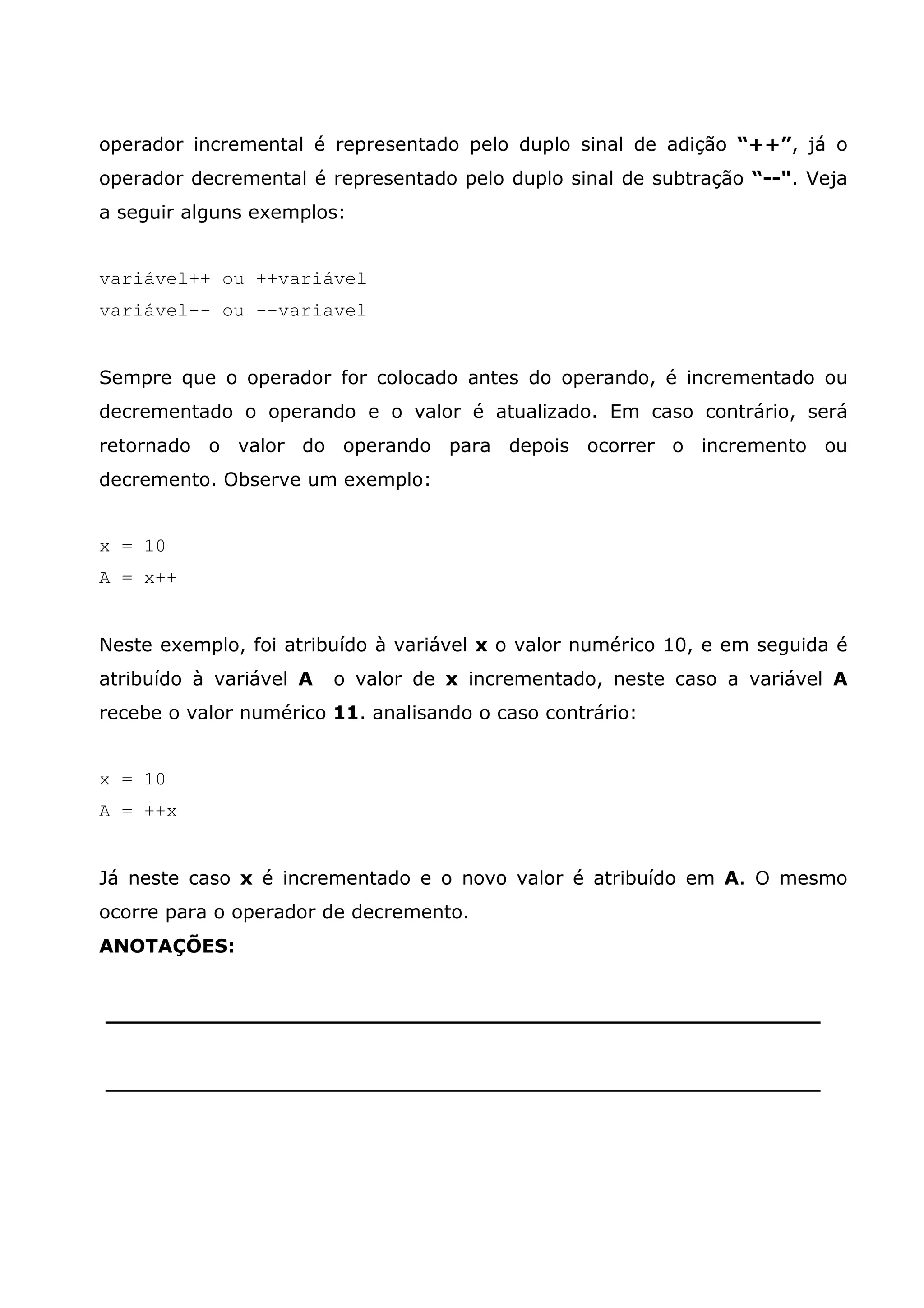 operador incremental é representado pelo duplo sinal de adição “++”, já o
operador decremental é representado pelo duplo sinal de subtração “--". Veja
a seguir alguns exemplos:


variável++ ou ++variável
variável-- ou --variavel


Sempre que o operador for colocado antes do operando, é incrementado ou
decrementado o operando e o valor é atualizado. Em caso contrário, será
retornado o valor do operando para depois ocorrer o incremento ou
decremento. Observe um exemplo:


x = 10
A = x++


Neste exemplo, foi atribuído à variável x o valor numérico 10, e em seguida é
atribuído à variável A   o valor de x incrementado, neste caso a variável A
recebe o valor numérico 11. analisando o caso contrário:


x = 10
A = ++x


Já neste caso x é incrementado e o novo valor é atribuído em A. O mesmo
ocorre para o operador de decremento.
ANOTAÇÕES:


______________________________________________________


______________________________________________________
 