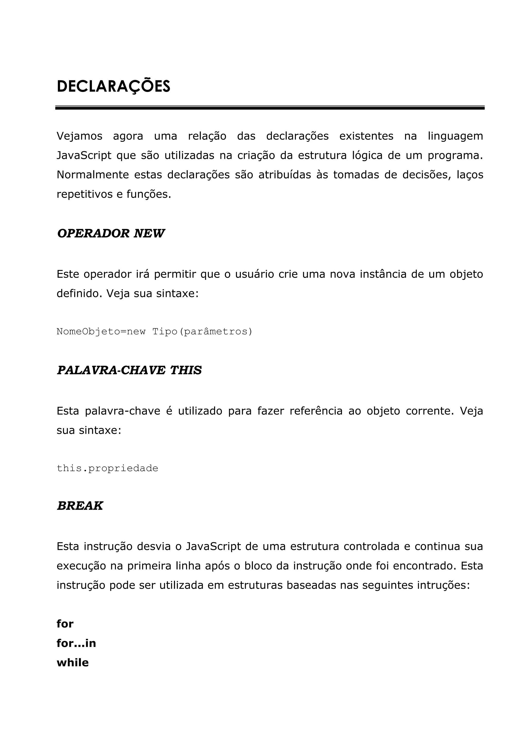 DECLARAÇÕES


Vejamos agora uma relação das declarações existentes na             linguagem
JavaScript que são utilizadas na criação da estrutura lógica de um programa.
Normalmente estas declarações são atribuídas às tomadas de decisões, laços
repetitivos e funções.


OPERADOR NEW


Este operador irá permitir que o usuário crie uma nova instância de um objeto
definido. Veja sua sintaxe:


NomeObjeto=new Tipo(parâmetros)


PALAVRA-CHAVE THIS


Esta palavra-chave é utilizado para fazer referência ao objeto corrente. Veja
sua sintaxe:


this.propriedade


BREAK


Esta instrução desvia o JavaScript de uma estrutura controlada e continua sua
execução na primeira linha após o bloco da instrução onde foi encontrado. Esta
instrução pode ser utilizada em estruturas baseadas nas seguintes intruções:


for
for...in
while
 