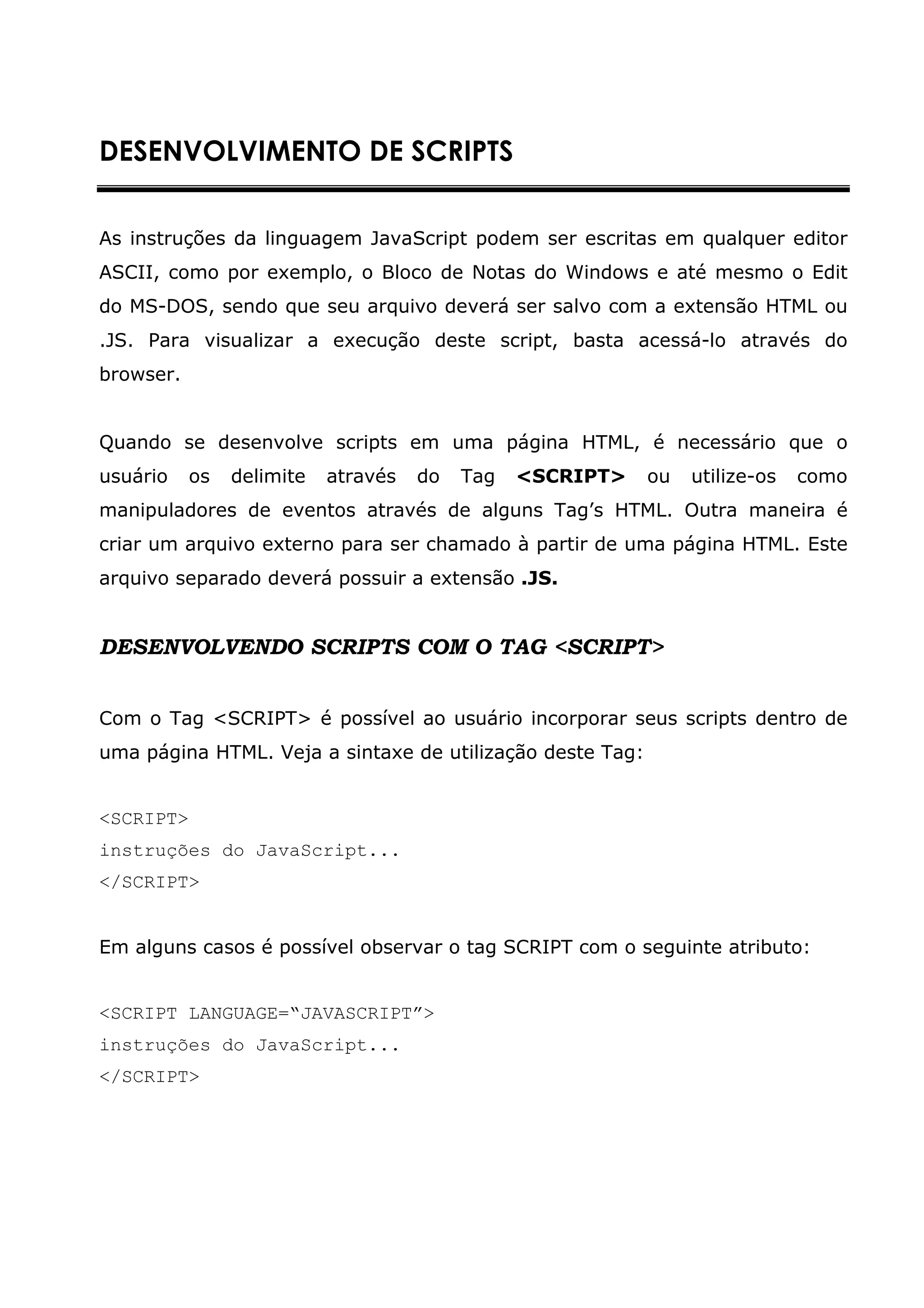 DESENVOLVIMENTO DE SCRIPTS


As instruções da linguagem JavaScript podem ser escritas em qualquer editor
ASCII, como por exemplo, o Bloco de Notas do Windows e até mesmo o Edit
do MS-DOS, sendo que seu arquivo deverá ser salvo com a extensão HTML ou
.JS. Para visualizar a execução deste script, basta acessá-lo através do
browser.


Quando se desenvolve scripts em uma página HTML, é necessário que o
usuário    os   delimite   através   do   Tag   <SCRIPT>   ou   utilize-os   como
manipuladores de eventos através de alguns Tag’s HTML. Outra maneira é
criar um arquivo externo para ser chamado à partir de uma página HTML. Este
arquivo separado deverá possuir a extensão .JS.


DESENVOLVENDO SCRIPTS COM O TAG <SCRIPT>


Com o Tag <SCRIPT> é possível ao usuário incorporar seus scripts dentro de
uma página HTML. Veja a sintaxe de utilização deste Tag:


<SCRIPT>
instruções do JavaScript...
</SCRIPT>


Em alguns casos é possível observar o tag SCRIPT com o seguinte atributo:


<SCRIPT LANGUAGE=“JAVASCRIPT”>
instruções do JavaScript...
</SCRIPT>
 