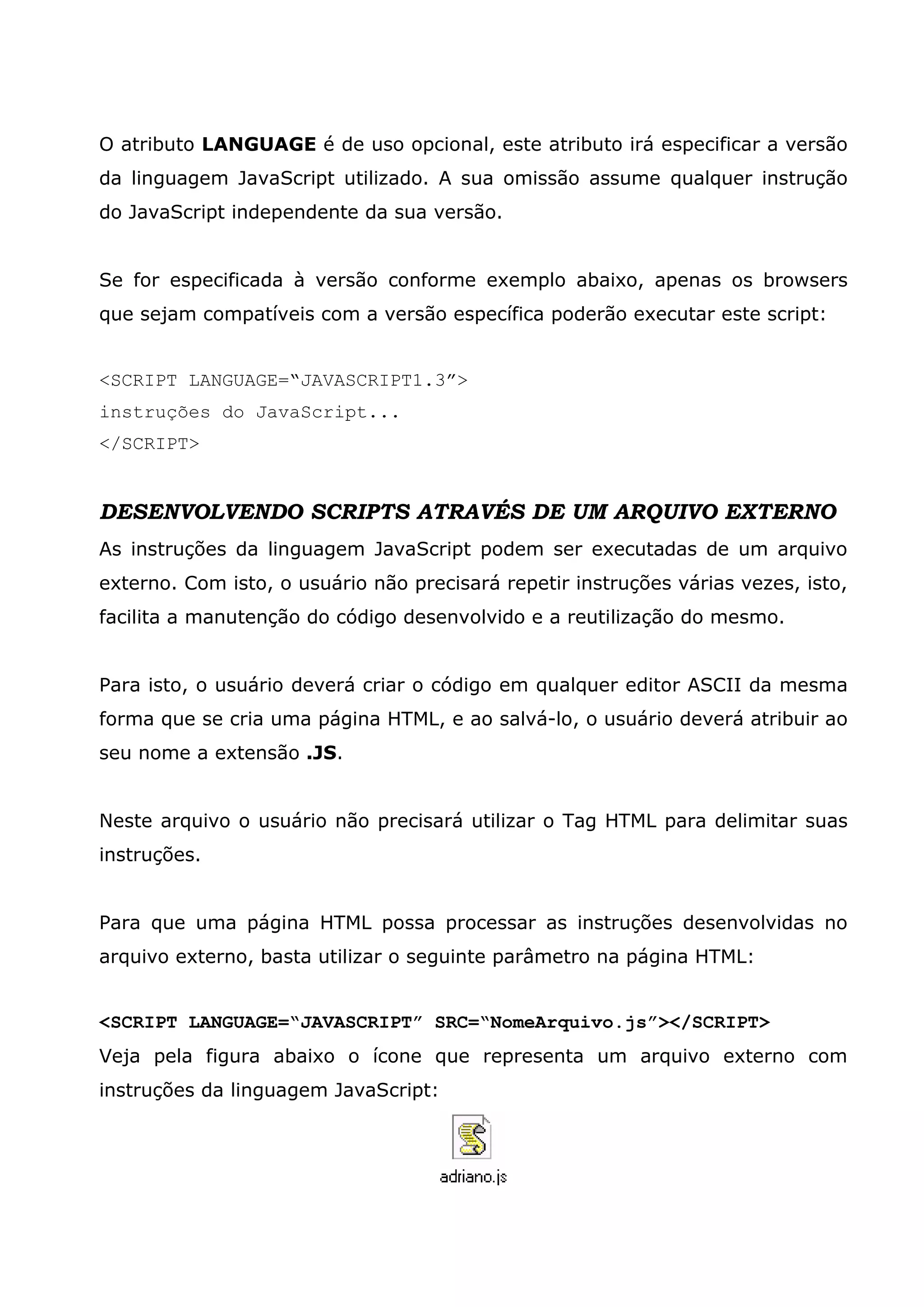 O atributo LANGUAGE é de uso opcional, este atributo irá especificar a versão
da linguagem JavaScript utilizado. A sua omissão assume qualquer instrução
do JavaScript independente da sua versão.


Se for especificada à versão conforme exemplo abaixo, apenas os browsers
que sejam compatíveis com a versão específica poderão executar este script:


<SCRIPT LANGUAGE=“JAVASCRIPT1.3”>
instruções do JavaScript...
</SCRIPT>


DESENVOLVENDO SCRIPTS ATRAVÉS DE UM ARQUIVO EXTERNO
As instruções da linguagem JavaScript podem ser executadas de um arquivo
externo. Com isto, o usuário não precisará repetir instruções várias vezes, isto,
facilita a manutenção do código desenvolvido e a reutilização do mesmo.


Para isto, o usuário deverá criar o código em qualquer editor ASCII da mesma
forma que se cria uma página HTML, e ao salvá-lo, o usuário deverá atribuir ao
seu nome a extensão .JS.


Neste arquivo o usuário não precisará utilizar o Tag HTML para delimitar suas
instruções.


Para que uma página HTML possa processar as instruções desenvolvidas no
arquivo externo, basta utilizar o seguinte parâmetro na página HTML:


<SCRIPT LANGUAGE=“JAVASCRIPT” SRC=“NomeArquivo.js”></SCRIPT>
Veja pela figura abaixo o ícone que representa um arquivo externo com
instruções da linguagem JavaScript:
 