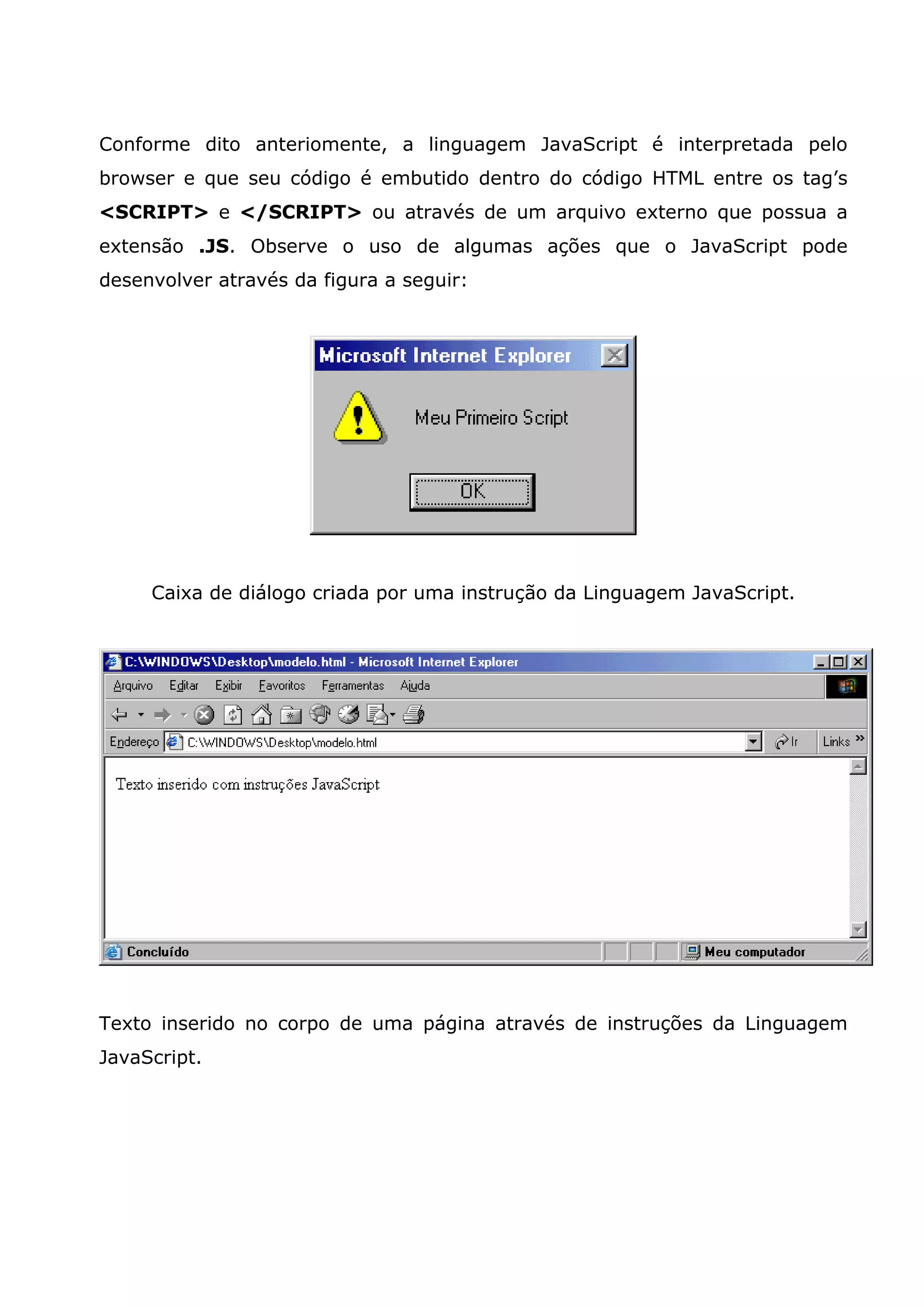 Conforme dito anteriomente, a linguagem JavaScript é interpretada pelo
browser e que seu código é embutido dentro do código HTML entre os tag’s
<SCRIPT> e </SCRIPT> ou através de um arquivo externo que possua a
extensão .JS. Observe o uso de algumas ações que o JavaScript pode
desenvolver através da figura a seguir:




     Caixa de diálogo criada por uma instrução da Linguagem JavaScript.




Texto inserido no corpo de uma página através de instruções da Linguagem
JavaScript.
 